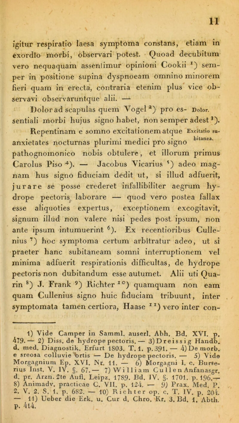 Igitur respiratio laesa symptoma constans, etiam in exordio morbi, observari potest. Quoad decubitum vero nequaquam assentimur opinioni Cookii *) sern- per in positione supina dyspnoeam omnino minorem fieri quam in erecta, contraria etenim plus vice ob- servavi observaruntque alii. — Dolor ad scapulas quem Vogel 2) pro es- Dolor, sentiali morbi hujus signo habet, non semper adest3). Repentinam e somno excitationem atque Excitatio su- • . . , i j • • • bitanea. anxietates nocturnas plurimi medici pro signo pathognomonico nobis obtulere, et illorum primus Carolus Piso 4). — Jacobus Vicarius *) adeo mag- nam hus signo fiduciam dedit ut, si illud adfuerit, jurare se posse crederet infallibiliter aegrum hy- drope pectoris laborare — quod vero postea fallax esse aliquoties expertus, exceptionem excogitavit, signum illud non valere nisi pedes post ipsum, non ante ipsum intumuerint 6). Ex recentioribus Culle- nius 7) hoc symptoma certum arbitratur adeo, ut si praeter hanc subitaneam somni interruptionem vel minima adfuerit respirationis difficultas, de hydrope pectoris non dubitandum esse autumet. Alii uti Qua- rin 8) J. Frank 9) Richter IO) quamquam non eam quam Cullenius signo huic fiduciam tribuunt, inter symptomata tamen certiora, Haase X1) vero inter con- 1) Vide Camper in Samml. anseri. Abh. Bd. XVI. p. 479.— 2) Diss.de hydrope pectoris.— 3)Dreissig Handb_ d. med. Diagnostik. Erfurt 1S03. T. 1. p.391.— 4)Demorb. e sreosa colluvie Vrtis -— De hydrope pectoris. — 5) Vide Morgagnium Ep. XVI. Nr. 11. — 6) Morgagni 1. c. Burse- rius Inst. V. IV. §. 67.— 7) W i Iliam C u 11 e n Anfanasgr. d. pr. Arzn. 2te Aufl. Leipz. 1789. Bd. IV. §. 1701. p. 196.— 8) Animadv. practicae C. VII. p. 124. — 9) Prax. Med. P. 2. V. 2. S. 1. p. 682. — 10) Richter op. c. T. IV. p. 204. — 11) Ueber die Erk, u. Cur d. Chro. Kr. 3. Bd. 1. Abth. p. 4l4.