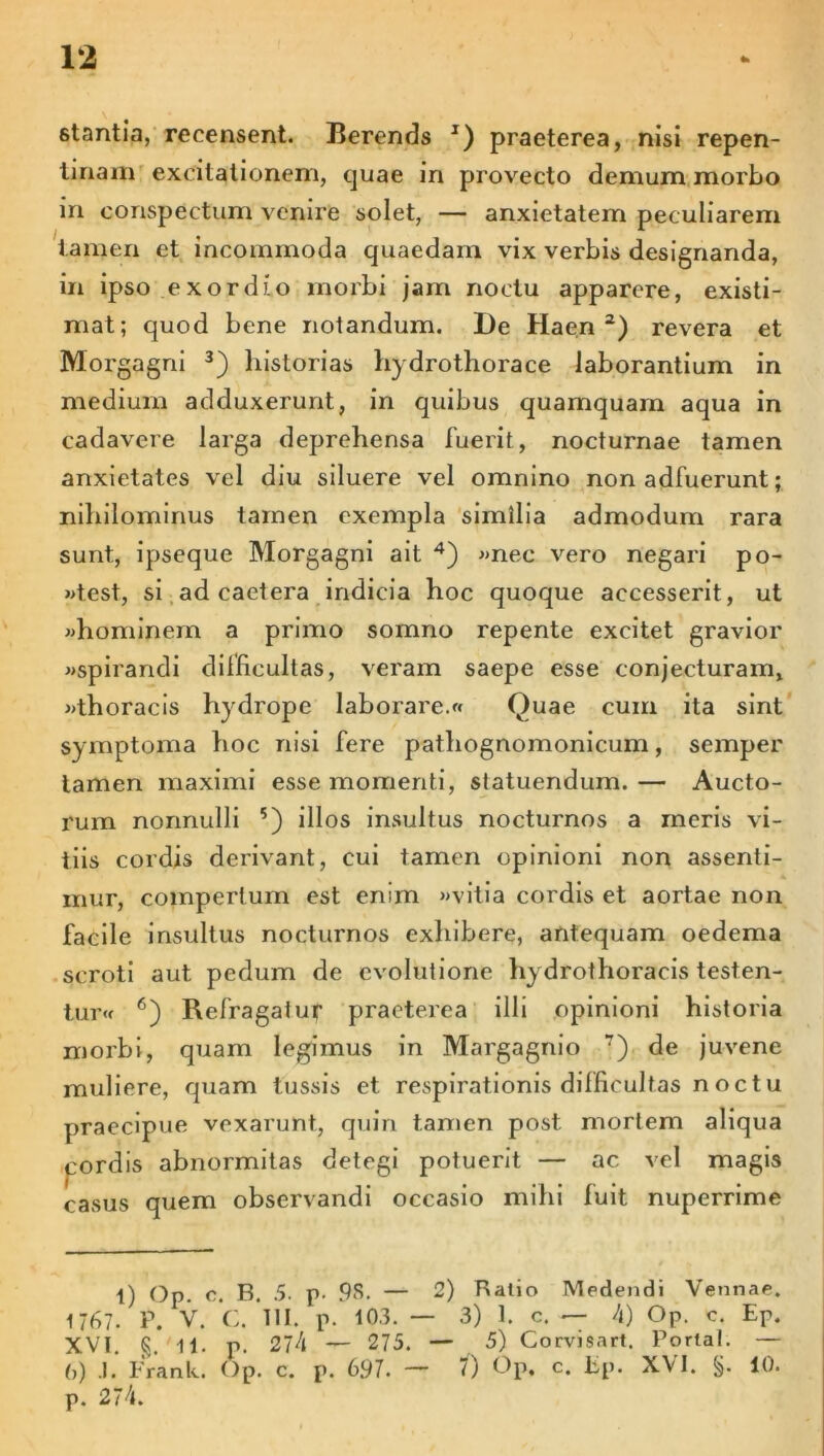 stantia, recensent. Berends J) praeterea, nisi repen- tinam excitationem, quae in provecto demum morbo in conspectum verare solet, — anxietatem peculiarem tamen et incommoda quaedam vix verbis designanda, in ipso exordio morbi jam noctu apparere, existi- mat; quod bene notandum. l)e Haen 2) revera et Morgagni 3) historias hydrothorace laborantium in medium adduxerunt, in quibus quamquam aqua in cadavere larga deprehensa fuerit, nocturnae tamen anxietates vel diu siluere vel omnino non adfuerunt; nihilominus tamen exempla similia admodum rara sunt, ipseque Morgagni ait 4) «nec vero negari po- «test, si ad caetera indicia hoc quoque accesserit, ut «hominem a primo somno repente excitet gravior «spirandi difficultas, veram saepe esse conjecturam, «thoracis hydrope laborare.» Quae cum ita sint symptoma hoc nisi fere pathognomonicum, semper tamen maximi esse momenti, statuendum. — Aucto- rum nonnulli 5) illos insultus nocturnos a meris vi- tiis cordis derivant, cui tamen opinioni non assenti- mur, compertum est enim «vitia cordis et aortae non facile insultus nocturnos exhibere, antequam oedema scroti aut pedum de evolutione hydrothoracis testen- tur« 6) Refragatur praeterea illi opinioni historia morbi, quam legimus in Margagnio 7) de juvene muliere, quam tussis et respirationis difficultas noctu praecipue vexarunt, quin tamen post mortem aliqua cordis abnormitas detegi potuerit — ac vel magis casus quem observandi occasio mihi fuit nuperrime l) Op. c. B. 5. p- 9S. — 2) Ratio Medendi Vennae. 1 767. P. V. C. III. p. 103. — 3) 1. c. — 4) Op. c. Ep. XVI. §. 11. p. 274 — 275. — 5) Gorvisart. Portal. — 0) .1. Frank. Op. c. p. 697. — 7) Op, c. Ep. XVI. 10. p. 274.