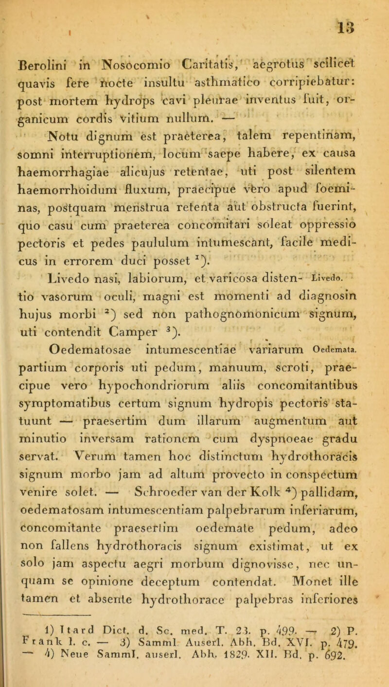 quavis fere nocte insultu asthmatico corripiebatur: post mortem hydrOps cavi pleurae inventus luit, or- ganicum cordis vitium nullum. — Notu dignum est praeterea, talem repentinam, somni interruptionem, locum saepe habere, ex causa haemorrhagiae alicujus retentae, uti post silentem haemorrhoidum fluxum, praecipue vfero apud loemi- nas, postquam menstrua retenta aut obstructa fuerint, quo casu cum praeterea c oh comit ari soleat oppressio pectoris et pedes paululum intumescant, lacile medi- cus in errorem duci posset I *). Livedo nasi, labiorum, et varicosa disten- Livedo, tio vasorum oculi, magni est momenti ad diagnosin hujus morbi 3) sed non pathognomonicum signum, uti contendit Camper 3). Oedematosae intumescentiae variarum Oedemata, partium corporis uti pedum, manuum, scroti, prae- cipue vero hypochondriorum aliis concomitantibus symptomatibus certum signum hydropis pectoris sta- tuunt — praesertim dum illarum augmentum aut minutio inversam rationem cum dyspnoeae gradu servat. Verum tamen hoc distinctum hydrothoracis signum morbo jam ad altum provecto in conspectum venire solet. — Schrocder van der Kolk 4) pallidam, oedematosam intumeseentiam palpebrarum inferiarum, concomitante praesertim oedemate pedum, adeo non fallens hydrothoracis signum existimat, ut ex solo jam aspectu aegri morbum dignovisse, nec un- quam se opinione deceptum contendat. Monet ille tamen et absente hydrothoracc palpebras inferiores 1) Ttard Dict. d. Sc. med. T. 23. p. 4.99- — 2) P. Prank 1. c. — 3) Samml Auserl. Abh. Bd. XVI. p. /Ci9. h) Neue Samml. auserl. Abh. 1S29- XII. Bd. p. (>92.