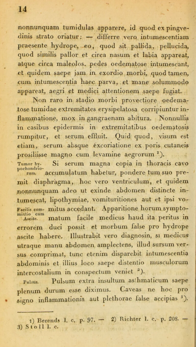 14 nonnunquam tumidulas apparere, id quod ex pingve- dinis strato oriatur: — differre vero intumescendam praesente hydrope, eo, quod sit pallida, pellucida, quod similis pallor et. circa nasum et labia appareat, atque circa maleolos. pedes oedematose intumescant, et quidem saepe jam in exordio morbi, quod tamen, cum intumescentia haec parva, et mane solummodo appareat, aegri et medici attentionem saepe fugiat. Non raro in stadio morbi provectiore oedema- tose tumidae extremitates erysipelatosa corripiuntur in- flammatione, mox in gangraenam abitura. Nonnullis in casibus epidermis in extremitatibus oedematosis rumpitur, et serum effluit. Quid quod, visum est etiam, serum absque fexcoriatione ex poris cutaneis prosiliisse magno cum levamine aegrorum *). Tumor hy- Si serum magna copia in thoracis cavo pochondrio- i i i i rum. accumulatum habelur, pondere tum suo pre- mit diaphragma, hoc vero ventriculum, et quidem nonnunquam adeo ut exinde abdomen distincte in- tumescat, lipothymiae, vomituritiones aut et ipsi vo- Faciils com- mitus accedant. Apparitione horum sympto- rnixtio cum .. .. ■, , . • Atcite. matum lacile medicus tiaud ita peritus m errorem duci possit et morbum false pro hydrope ascite habere. Illustrabit vero diagnosin, si medicus utraque manu abdomen amplectens, illud sursum ver- sus comprimat, tunc etenim disparebit intumescentia abdominis et illius loco saepe distentio musculorum intercostalium in conspectum veniet 2). Pulsu*. Pulsum extra insultum aslhmaticum saepe plenum durum esse diximus. Caveas ne hoc pro signo inflammationis aut plethorae false accipias 3). l) Berends 1. c, p. 97. — 2) Richler 1. c. p. 208.