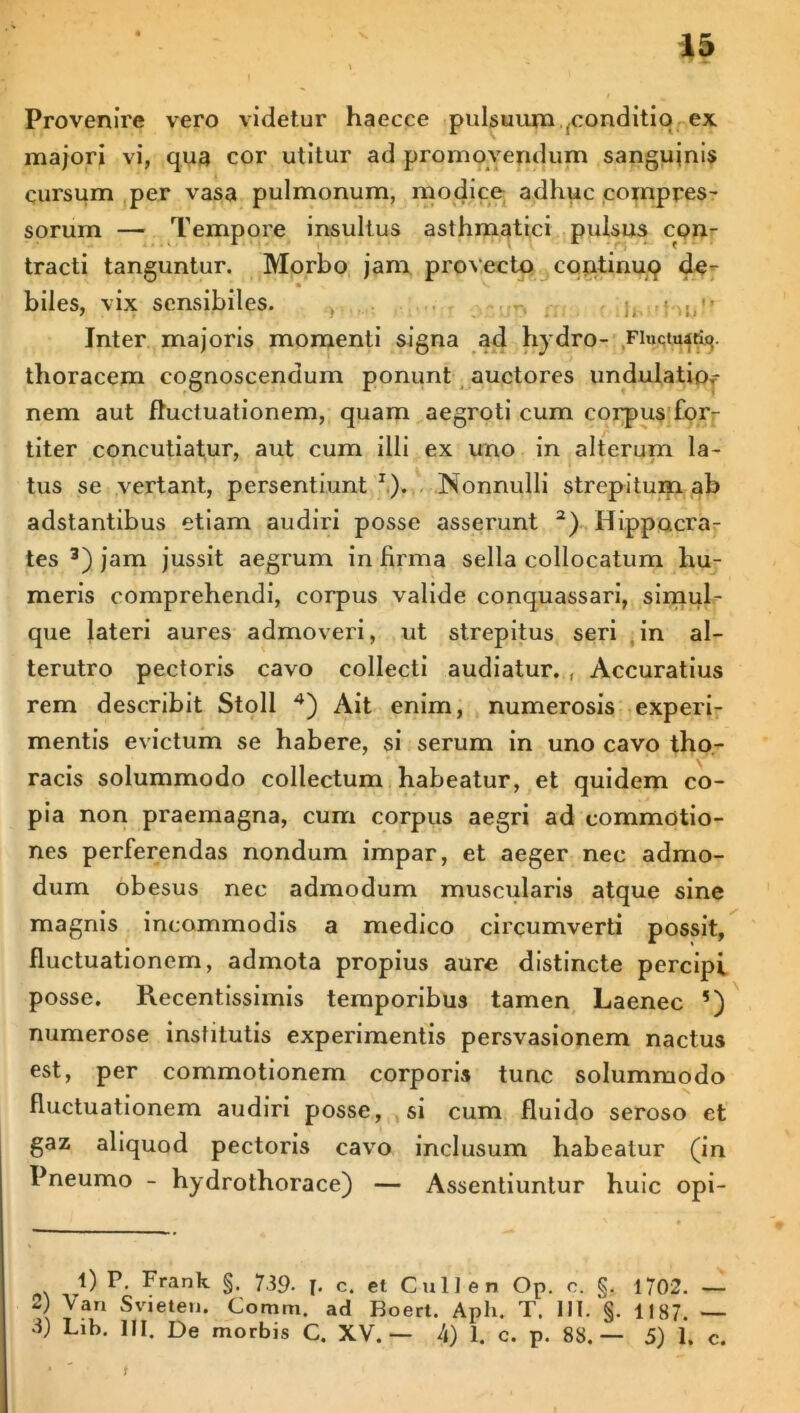 Provenire vero videtur haecce pulsuum (conditio ex majori vi, qua cor utitur ad promovendum sanguinis cursum per vasa pulmonum, modice adhuc compres- sorum — Tempore insultus asthmatici pulsus con- tracti tanguntur. Morbo jam provecto continuQ de- biles, vix sensibiles. , Inter majoris momenti signa ad hydro- Fiuctu«ty. thoracem cognoscendum ponunt auctores undulatiof nem aut fluctuationem, quam aegroti cum corpus for- f titer concutiatur, aut cum illi ex uno in alterum la- tus se vertant, persentiunt1). Nonnulli strepitum ab adstantibus etiam audiri posse asserunt a) Hippocra- tes 3) jam jussit aegrum in firma sella collocatum hu- meris comprehendi, corpus valide conquassari, simul- que lateri aures admoveri, ut strepitus seri in al- terutro pectoris cavo collecti audiatur. , Accuratius rem describit Stoli 4) Ait enim, numerosis experi- mentis evictum se habere, si serum in uno cavo tho- racis solummodo collectum habeatur, et quidem co- pia non praemagna, cum corpus aegri ad commotio- nes perferendas nondum impar, et aeger nec admo- dum obesus nec admodum muscularis atque sine magnis incommodis a medico circumverti possit, fluctuationem, admota propius aure distincte percipi posse. Recentissimis temporibus tamen Laenec 5) numerose institutis experimentis persvasionem nactus est, per commotionem corporis tunc solummodo fluctuationem audiri posse, si cum fluido seroso et gaz aliquod pectoris cavo inclusum habeatur (in Pneumo - hydrothorace) — Assentiuntur huic opi- 0 P- Frank §. 739- [. c. et Culi en Op. c. §. 1702. — ^an Svieten. Coram, ad Boert. Apii. T. III. §. 1187. —
