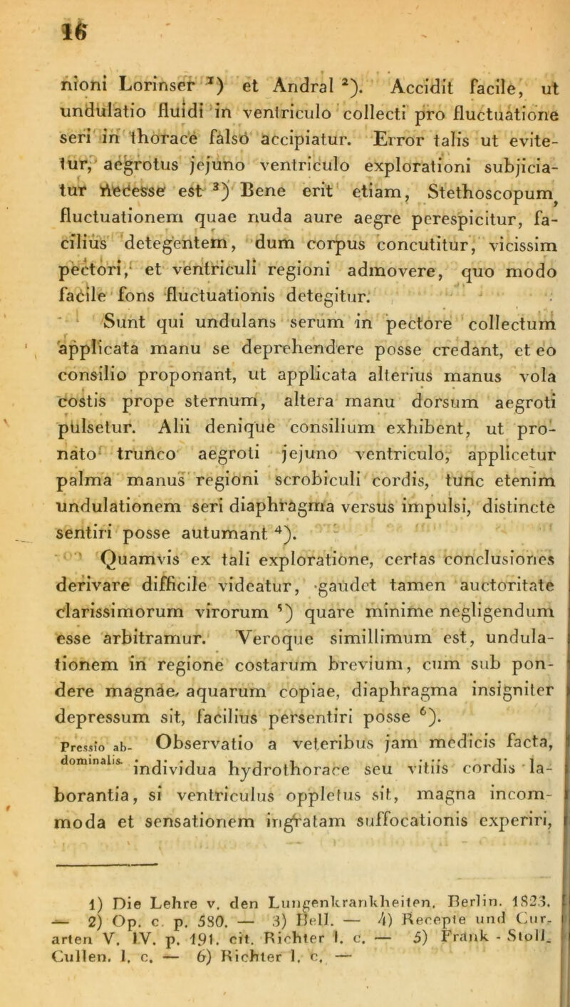 undulatio fluidi in ventriculo collecti pro fluctuatione seri in thorace falsO accipiatur. Error talis ut evite- tur, aegrotus jejuno ventriculo explorationi subjicia- tur hOCesse est 3) Bene erit etiam, Stethoscopum^ fluctuationem quae nuda aure aegre perespicitur, fa- cilius detegentem, dum corpus concutitur, vicissim pectori,' et ventriculi regioni admovere, quo modo Facile fons fluctuationis detegitur. Sunt qui undulans serum in pectore collectum 'applicata manu se deprehendere posse credant, et eo consilio proponant, ut applicata alterius manus vola costis prope sternum, altera manu dorsum aegroti pulsetur. Alii denique consilium exhibent, ut pro- nato trunco aegroti jejuno ventriculo, applicetur palma manus regioni scrobiculi cordis, tunc etenim undulationem seri diaphragma versus impulsi, distincte sentiri posse autumant 4). Quamvis ex tali exploratione, certas conclusiones derivare difficile videatur, -gaudet tamen auctoritate clarissimorum virorum s) quare minime negligendum esse arbitramur. Veroque simillimum est, undula- tionem in regione costarum brevium, cum sub pon- dere magnae/ aquarum copiae, diaphragma insigniter depressum sit, facilius persentiri posse 6). Pressio ab- Observatio a veteribus jam medicis facta, dominaiis. jn<jjvjjua hydrofhorace seu vitiis cordis la- borantia, si ventriculus opp Ietus sit, magna incom- moda et sensationem irigVatam suffocationis experiri. l) Die Lehre v. den Lungenlirankheiten. Berlin. 1823. — 2) Op. c. p. 580. — 3) Bell. — A) Recepie und Cur. arten V. IV. p. 191. cit. Riehter 1. c. — 5) Frrtnk - StolJ. Cullen. 1. c. — 6) Riehter 1. c, —