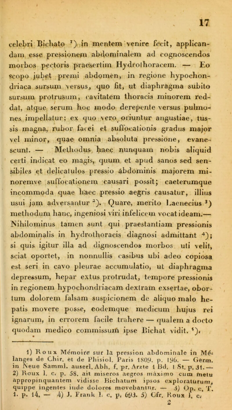 celebri Bichato x) in mentem venire fecit, applican- dam esse pressionem abdominalem ad cognoscendos morbos pectoris praesertim Hydrolhoracem. — Eo scopo jubet premi abdomen, in regione hypochon- driaca sursum versus, quo fit, ut diaphragma subito sursum protrusum, cavitatem thoracis minorem red- dat, atque serum hoc modo derepente versus pulmo- nes impellatur; ex quo vero oriuntur angustiae, tus- sis magna, rubor facei et suflocationis gradus major vel minor, quae omnia absoluta pressione, evane- scunt. — Methodus haec nunquam nobis aliquid certi indicat eo magis, quum et apud sanos sed sen- sibiles et delicatulos pressio abdominis majorem mi- noremve suffocationem causari possit; caeterumque incommoda quae haec pressio aegris causatur, illius usui jam adversantur 1 2). Quare, merito Eaenecius 3) methodum hanc, ingeniosi viri infelicem vocat ideam.— Nihilominus tamen sunt qui praestantiam pressionis abdominalis in hydrothoracis diagnosi admittant 4); si quis igitur illa ad dignoscendos morbos uti velit, sciat oportet, in nonnullis casibus ubi adeo copiosa est seri in cavo pleurae accumulatio, ut diaphragma depressum, hepar extus protrudat, tempore pressionis in regionem hypochondriacam dextram exsertae, obor- tum dolorem falsam suspicionem de aliquo malo he- patis movere posse, eodemque medicum hujus rei ignarum, in errorem facile trahere — qualem a docto quodam medico commissum ipse Bichat vidit. *)< 1) Roux Memoire sur la pressiori abdominale in Mfc langes de Ghir. et de Phisiol. Paris 1809. p. 196. — Gferm. in JNeue Sammi. auserl. Abh. f. pr. Arzte 1 Bd. 1 St. p. 31.— 2) Roux 1. c. p. 58. ait miseros aegros maximo cinxi metu appropinquantem vidisse Bichatum ipsos exploraturum, quippe ingentes inde dolores movebantur. — 3) Op. c, T. 1. p. i4, — 4) J. Frank 1. e. p, 69J. 5) Gfr, Koux ]. c: