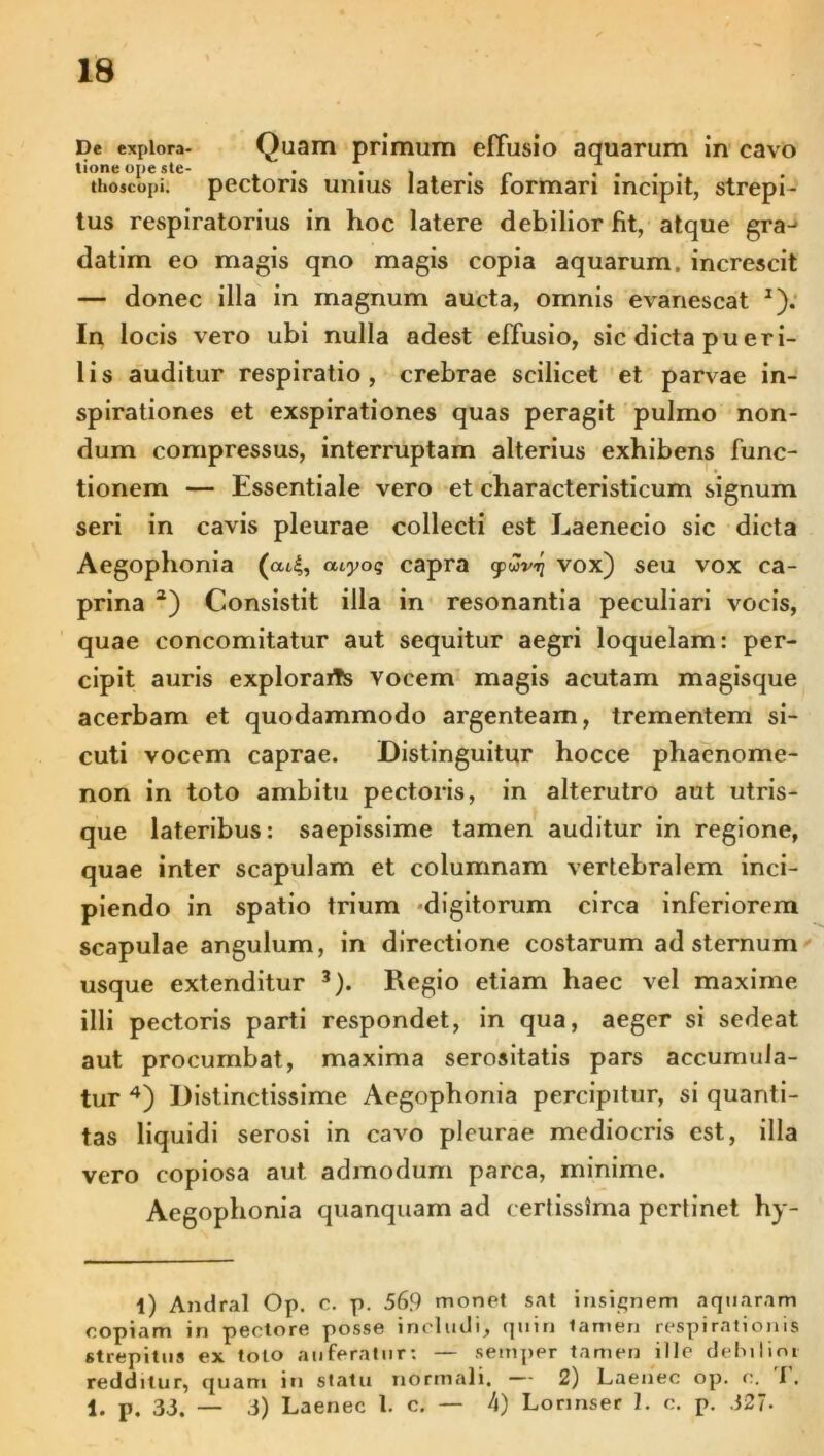 De explora- Quam primum effusio aquarum in cavo tione ope ste- . • | • r . . . . thoscopi. pectoris unius lateris formari incipit, strepi- tus respiratorius in hoc latere debilior fit, atque gra^ datim eo magis qno magis copia aquarum, increscit — donec illa in magnum aucta, omnis evanescat * 1). In locis vero ubi nulla adest effusio, sic dicta pueri- lis auditur respiratio, crebrae scilicet et parvae in- spirationes et exspirationes quas peragit pulmo non- dum compressus, interruptam alterius exhibens func- tionem — Essentiale vero et characteristicum signum seri in cavis pleurae collecti est Eaenecio sic dicta Aegophonia (at|, atyo$ capra gpwvi) vox) seu vox ca- prina a) Consistit illa in resonantia peculiari vocis, quae concomitatur aut sequitur aegri loquelam: per- cipit auris exploraris vocem magis acutam magisque acerbam et quodammodo argenteam, trementem si- cuti vocem caprae. Distinguitur hocce phaenome- non in toto ambitu pectoris, in alterutro aut utris- que lateribus: saepissime tamen auditur in regione, quae inter scapulam et columnam vertebralem inci- piendo in spatio trium digitorum circa inferiorem scapulae angulum, in directione costarum ad sternum usque extenditur 3). Regio etiam haec vel maxime illi pectoris parti respondet, in qua, aeger si sedeat aut procumbat, maxima serositatis pars accumula- tur 4) Distinctissime Aegophonia percipitur, si quanti- tas liquidi serosi in cavo pleurae mediocris est, illa vero copiosa aut admodum parca, minime. Aegophonia quanquam ad certissima pertinet hy- l) Andral Op. c. p. 569 monet sat insignem aqtiaram copiam in pectore posse includi, quin tamen respirationis strepitus ex toto auferatur: — semper tamen ille dehilinr redditur, quam in statu normali. — 2) Laenec op. c. I. 1. p. 33. — 3) Laenec l. c. — 4) Lonnser 1. c. p. 327-