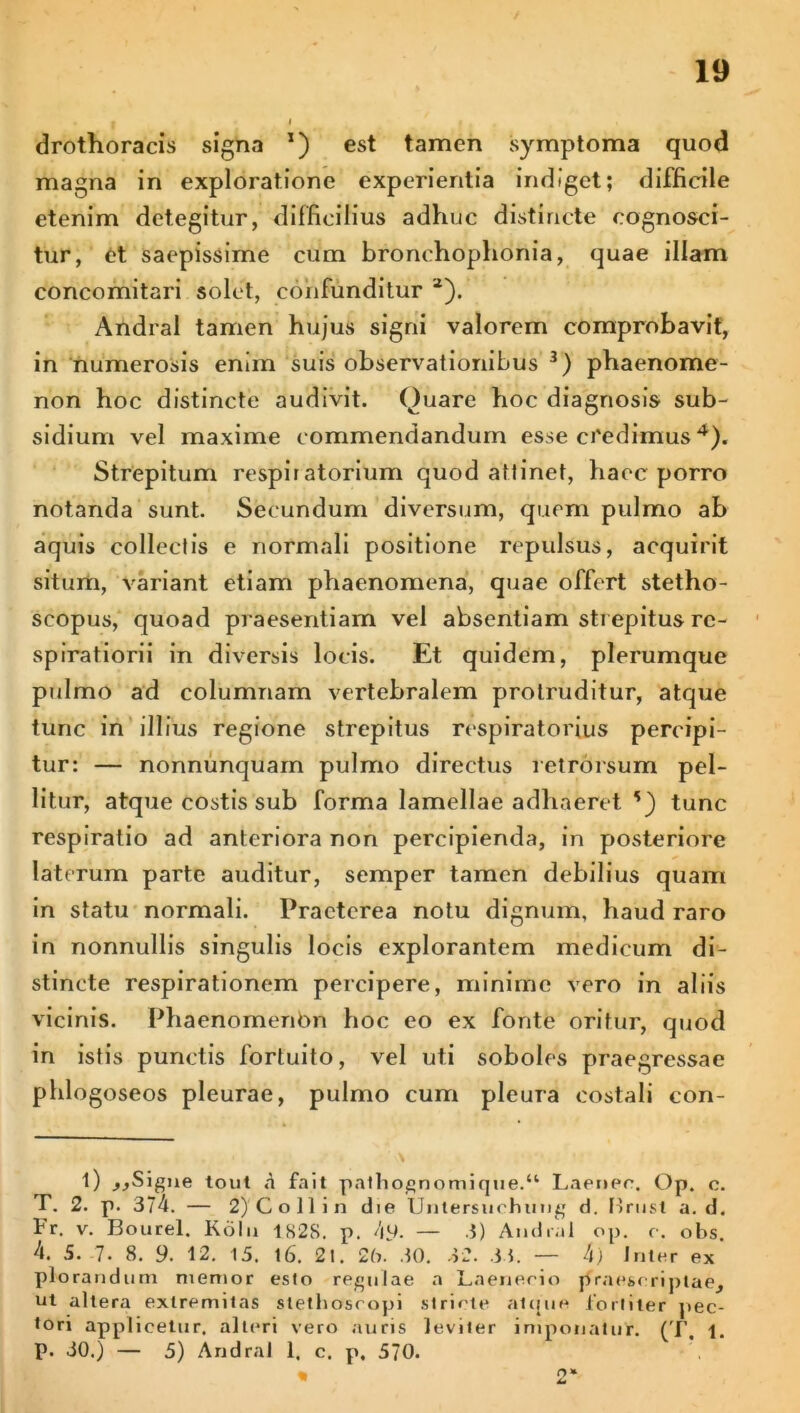 drothoracis signa *) est tamen symptoma quod magna in exploratione experientia indiget; difficile etenim detegitur, difficilius adhuc distincte cognosci- tur, et saepissime cum bronchoplionia, quae illam concomitari solet, confunditur a). Andral tamen hujus signi valorem comprobavit, in numerosis enim suis observationibus * * 3) phaenome- non hoc distincte audivit. Quare hoc diagnosis sub- sidium vel maxime commendandum esse credimus4). Strepitum respiratorium quod attinet, haec porro notanda sunt. Secundum diversum, quem pulmo ab aquis collectis e normali positione repulsus, acquirit situm, variant etiam phaenomena, quae offert stetho- seopus, quoad praesentiam vel absentiam strepitus re- spirationi in diversis locis. Et quidem, plerumque pulmo ad columnam vertebralem protruditur, atque tunc in illius regione strepitus respiratorius percipi- tur: — nonnunquam pulmo directus retrorsum pel- litur, atque costis sub forma lamellae adhaeret tunc respiratio ad anteriora non percipienda, in posteriore laterum parte auditur, semper tamen debilius quam in statu normali. Praeterea notu dignum, haud raro in nonnullis singulis locis explorantem medicum di- stincte respirationem percipere, minime vero in aliis vicinis. Phaenomenbn hoc eo ex fonte oritur, quod in istis punctis fortuito, vel uti soboles praegressae phlogoseos pleurae, pulmo cum pleura costali con- t) jjSigne tout n fait pathognomique.a Laener. Op. c. T. 2. p. 374. — 2) Coli in die Untersiichung d. Brust a. d. Fr. v. Bourel. Koln 1S2S. p. 49. — 3) Andral op. c. obs. 4. 5.-7. 8. 9. 12. 15. 16. 21. 26. 30. 32. 33. — 4) Inter ex plorandum memor esto regulae a Laenerio praescriptae, ut altera extremitas slethosropi stricte atque lortiter pec- tori applicetur, alteri vero auris leviter imponatur. (T, i. p. 30.) — 5) Andral 1. c. p. 570. * 2*