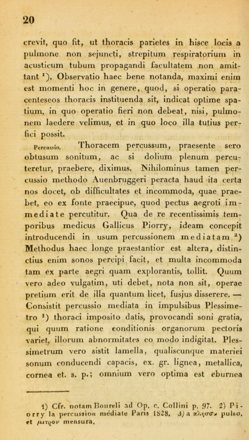 crevit, quo fit, ut thoracis parietes in hisce locis a pulmone non sejuncti, strepitum respiratorium in acusticum tubum propagandi facultatem non amit- tant x). Observatio haec bene notanda, maximi enim est momenti hoc in genere, quod, si operatio para- centeseos thoracis instituenda sit, indicat optime spa- tium, in quo operatio fieri non debeat, nisi, pulmo- nem laedere velimus, et in quo loco illa tutius per- fici possit. Percussio. Thoracem percussum, praesente sero obtusum sonitum, ac si dolium plenum percu- teretur, praebere, diximus. Isihilominus tamen per- cussio methodo Auenbruggeri peracta haud ita certa nos docet, ob difficultates et incommoda, quae prae- bet, eo ex fonte praecipue, quod pectus aegroti im- mediate percutitur. Qua de re recentissimis tem- poribus medicus Gallicus Piorry, ideam concepit introducendi in usum percussionem mediatam 1 2) Methodus haec longe praestantior est altera, distin- ctius enim sonos percipi facit, et multa incommoda tam ex parte aegri quam explorantis, tollit. Quum vero adeo vulgatim, uti debet, nota non sit, operae pretium erit de illa quantum licet, fusjus disserere. — Consistit percussio mediata in impulsibus Plessime- tro 3) thoraci imposito datis, provocandi soni gratia, qui quum ratione conditionis organorum pectoris variet, illorum abnormitates eo modo indigilat. Ples- simetrum vero sistit lamella, qualiscunque materiei sonum conducendi capacis, ex. gr. lignea, metallica, cornea et. s. p.; omnium vero optima est eburnea 1) Cfr. nolam Poureli ad Op. e. Collini p. .97. 2) Pi- orry la percussio» mediate Paris 1828, d) a st>.ijcr<r* pulso, et /ut|jov mensura.