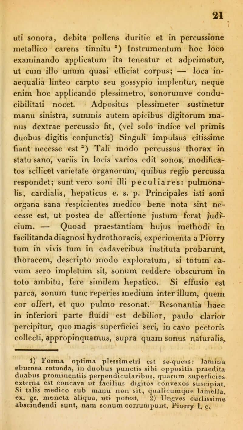 I uti sonora, debita pollens duritie et in percussione metallico carens tinnitu *) Instrumentum hoc loco examinando applicatum ita teneatur et adprimatur, ut cum illo unum quasi efficiat corpus; — loca in- aequalia linteo carpto seu gossypio implentur, neque enim hoc applicando plessimetro, sonorumve condu- cibilitati nocet. Adpositus plessimeter sustinetur manu sinistra, summis autem apicibus digitorum ma- nus dextrae percussio fit, (vel solo indice vel primis duobus digitis conjunctis) Singuli impulsus citissime fiant necesse est 1 2) Tali modo percussus thorax in statu sano, variis in locis varios edit sonos, modifica- tos scilicet varietate organorum, quibus regio percussa respondet; sunt vero soni illi peculiares: pulmona- lis, cardialis, hepaticus e. s. p. Principales isti soni organa sana respicientes medico bene nota sint ne- cesse est, ut postea de affectione justum ferat judt- cium. — Quoad praestantiam hujus methodi in facilitanda diagnosi hydrothoracis, experimenta a Piorry tum in vivis tum in cadaveribus instituta probarunt, thoracem, descripto modo exploratum, si totum ca- vum sero impletum sit, sonum reddere obscurum in toto ambitu, fere similem hepatico. Si effusio est parca, sonum tunc reperies medium inter illum, quem cor offert, et quo pulmo resonat. Resonantia haec in inferiori parte fluidi est debilior, paulo clarior percipitur, quo magis superficiei seri, in cavo pectoris collecti, appropinquamus, supra quam sonus naturalis, 1) Forma optima plessimetri est se-quens: lamina eburnea rotunda, in duobus punctis sibi oppositis praedita duabus prominentiis perpendicularibus, quarum superficies externa est concava ut facilius digitos convexos suscipiat. Si talis medico sub manu non sit, qualicumque lamella, ex. gr. moneta aliqua, uti potest. 2) Ungves eurlissime abscindendi sunt, nam 6onum corrumpunt, Piorry 1, e.