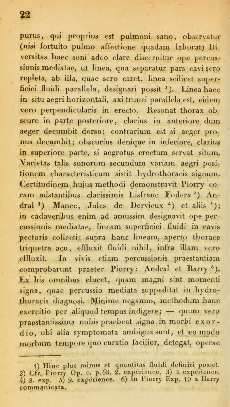 purus, qui proprius est pulmoni sano, observatur (nisi fortuito pulmo affectione quadam laborat) Di- versitas haec soni adeo clare discernitur ope percus- sionis mediatae, ut linea, qua separatur pars cavi sero repleta, ab illa, quae sero caret, linea scilicet super- ficiei fluidi parallela, designari possit z). Linea haec in situ aegri horizontali, axi trunci parallela est, eidem vero perpendicularis in erecto. Resonat thorax ob- scure in parte posteriore, clarius in anteriore dum aeger decumbit dorso; contrarium est si aeger pro- nus decumbit; obscurius denique in inferiore, clarius in superiore parte, si aegrotus erectum servat situm. Varietas talis sonorum secundum variam aegri posi- tionem characteristicum sistit liydrothoracis signum. Certitudinem hujus methodi demonstravit Piorry co- ram adstantibus clarissimis Lisfranc Fodera l) 2) An- dral 3) Manec, Jules de Dervieux 4) et aliis '); in cadaveribus enim ad amussim designavit ope per- cussionis mediatae, lineam superficiei fluidi in cavis pectoris collecti; supra hanc lineam, aperto thorace triquetra acu, effluxit fluidi nihil, infra illam vero effluxit. In vivis etiam percussionis praestantiam comprobarunt praeter Piorry: Andral et Barry6). Ex his omnibus elucet, quam magni sint momenti signa, quae percussio mediata suppeditat in hydro- thoracis diagnosi. Minime negamus, methodum hanc exercitio per aliquod tempus indigere; — quum vero praestantissjma nobis praebeat signa in morbi exor- dio, ubi alia .symptomata ambigua sunt, et eo modo morbum tempore quo curatio facilior, detegat, operae l) Hinc plus minus et quantitas 11 nidi definiri posset. 2) Cfr. Piorry Op. c. p.68. 2. experience. 3) 3. experience. 4) 8. exp. 5) 9. experience. 6) In Piorry Exp. 10 a Barry commanicata.