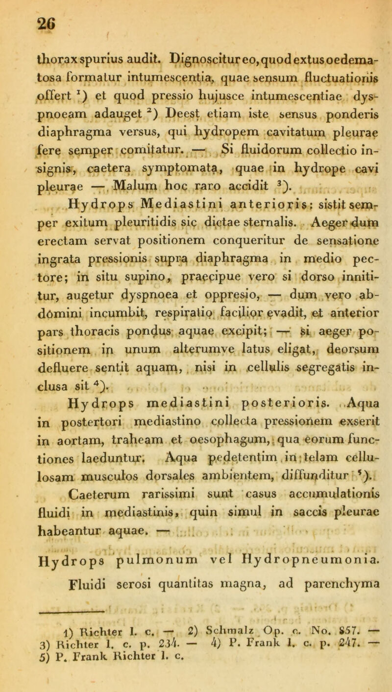 thorax spurius audit. Dignoscitureo,quodextusoedema- tosa formatur intumescentia, quae sensum fluctuationis offert * 2) et quod pressio hujusce intumescendae dys- pnoeam adauget 2) Deest etiam iste sensus ponderis diaphragma versus, qui hydropem cavitatum pleurae fere semper comitatur. —• Si fluidorum collectio in- signis, caetera symptomata, quae in hydrope cavi pleurae — Malum hoc raro accidit 3). Hydrops Mediastini anterioris; sistit sem- per exitum pleuritidis sic dictae sternalis. Aeger dum erectam servat positionem conqueritur de sensatione ingrata pressionis supra diaphragma in medio pec- tore; in situ supino, praecipue vero si dorso inniti- tur, augetur dyspnoea et oppresio, — dum vero ab- damini incumbit, respiratio facilipr evadit, ei anterior pars thoracis pondus aquae excipit; — si aeger po- sitionem in unum alterumve latus eligat, deorsum defluere sentit aquam» nisi in .cellulis segregatis in- clusa sit4). Hydrops mediastini posterioris. Aqua in postertori mediastino collecta pressionem exserit in aortam, traheam et oesophagum, qua eorum func- tiones laeduntur. Aqua pedetentim in telam cellu- losam musculos dorsales ambientem, diffunditur *). Caeterum rarissimi sunt casus accumulationis fluidi in mediastinis, quin simul in saccis pleurae habeantur aquae. — pulmonum vel Hydropneumonia. serosi quantitas magna, ad parenchyma ( 'i . j ‘4 f» • *f 1 » . f 1) Richter 1. c. — 2) Sclimalz Op. c. No. 857. — 3) Richter 1. c. p. 234. — 4) P. Frank 1. c. p. 247. — 5) P. Frank Richter 1. c. Hydrops Fluidi
