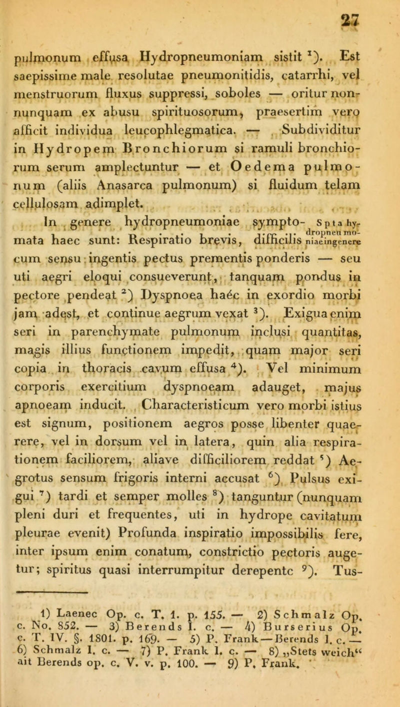 pulmonum effusa Hydropneumoniam sistit x). Est saepissime male resolutae pneumonitidis, catarrhi, vel menstruorum fluxus suppressi, soboles — oritur non- nunquam ex abusu spirituosorum, praesertim verp afficit individua leucophlegmatica. — Subdividitur in Hydropem Bronchiorum si ramuli bronchio- rum serum amplectuntur — et Oedema pulmo- num (aliis Anasarca pulmonum) si fluidum telam cellulosam adimplet. In genere hydropneumoniae sympto- Sptahy, ,* ,. . , . dropnen mo- mata haec sunt: nespiratio brevis, auhcillS niaeingenere cum ser>su ingentis pectus prementis ponderis — seu uti aegri eloqui consueverunt, tanquam pondus in pectore pendeat 2) Dyspnoea ha^c in exordio morbi jam adest, et continue aegrum vexat 3). Exigua enim seri in parenchymate pulmonum inclusi quantitas, magis illius functionem impedit, quam major seri copia in thoracis .cavum effusa 4 *). Yel minimum corporis exercitium dyspnoeam adauget, majus apnoeam inducit. Characteristicum vero morbi istius est signum, positionem aegros posse libenter quae- rere, vel in dorsum vel in latera, quin alia respira- tionem faciliorem, aliave difficiliorem reddat ?) Ae- grotus sensum frigoris interni accusat 6) Pulsus exi- gui 7) tardi et semper molles 8) tanguntur (nunquam pleni duri et frequentes, uti in hydrope cavitatum pleurae evenit) Profunda inspiratio impossibilis fere, inter ipsum enim conatum, constrictio pectoris auge- tur; spiritus quasi interrumpitur derepente 9). Tus- 1) Laenec Op. c. T. 1. p. 155. — 2) Schmalz Op. c. No. 852. — 3) Berends I. c. — 4)Burserius Op c. T. IV. §. 1801. p. 169. — 5) P. Frank — Berends 1. c.— 6) Schmalz I. c. — 7) P. Frank 1. c. — 8) „Stets vvcich“ ait Berends op. c. V. v. p. 100. — 9) P. Frank. \