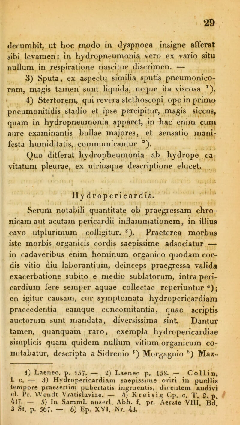 I 29 decumbit, ut hoc modo in dyspnoea insigne afferat sibi levamen: in hydropneumonia vero ex vario situ nullum in respiratione nascitur discrimen. — 3) Sputa, ex aspectu similia sputis pneumonico- rnm, magis tamen sunt liquida, neque ita viscosa J). 4) Stertorem, qui revera stethoscopi ope in primo pneumonitidis stadio et ipse percipitur, magis siccus, quam in hydropneumonia apparet, in hac enim cum aure examinantis bullae majores, et sensatio mani- festa humi ditatis, communicantur a). Quo differat hydropheumonia ab hydrope ca- vitatum pleurae, ex utriusque descriptione elucet. Hydroperieardia. Serum notabili quantitate ob praegressam chro- nicam aut acutam pericardii inflammationem, in illius cavo utplurimum colligitur. 3). Praeterea morbus iste morbis organicis cordis saepissime adsociatur — in cadaveribus enim hominum organico quodam cor- dis vitio diu laborantium, deinceps praegressa valida exacerbatione subito e medio sublatorum, intra peri- cardium fere semper aquae collectae reperiuntur 4); en igitur causam, cur symptomata hydropericardiam praecedentia eamque concomitantia, quae scriptis auctorum sunt mandata, diversissima sint Dantur tamen, quanquam raro, exempla hydropericardiae simplicis quam quidem nullum vitium organicum co- mitabatur, descripta a Sidrenio ’) Morgagnio 6) Maz- l) Laenec. p. 157* —• 2) Laenec p, 15S. — Colli n, 1. e. — 3) Hydropericardiam saepissime oriri in puellis tempore praesertim pubertalis ingruentis, dicentem audivi cl. Pr. Wendt Vratislaviae. — 4) Kreisig Cp. c. T. 2. p 437. — 5) In S amml. auserl. Abh. f. pr. Aerite VIII, Bd