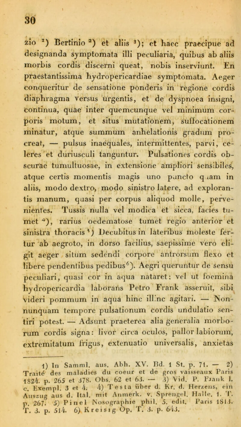 zio T) Bertinio 1 2) et aliis 3); et haec praecipue ad designanda symptomata illi peculiaria, quibus ab aliis morbis cordis discerni queat, nobis inserviunt. En praestantissima hydropericardiae symptomata. Aeger conqueritur de sensatione ponderis in regione cordis diaphragma versus urgentis, et de dyspnoea insigni, continua, quae inter quemcunque vel minimum cor- poris motum, et situs mutationem, suffocationem minatur, atque summum anhelationis gradum pro- creat, — pulsus inaequales, intermittentes, parvi, ce- leres et duriusculi tanguntur. Pulsationes cordis ob- scurae tumultuosae, in extensione ampliori sensibiles, atque certis momentis magis uno puncto q iam in aliis, modo dextro, modo sinistro latere, ad exploran- tis manum, quasi per corpus aliquod molle, perve- nientes. Tussis nulla vel modica et sicca, facies tu- met 4 *), rarius oedematose tumet regio anterior et sinistra thoracis') Decubitus in lateribus moleste fer- tur ab aegroto, in dorso facilius, saepissime vero eli- git aeger situm sedendi corpore antrorsum flexo et libere pendentibus pedibus6). Aegri queruntur de sensu peculiari, quasi cor in aqua nataret: vel ut foemina hydropericardia laborans Petro Frank asseruit, sibi videri pommum in aqua hinc ill.nc agitari. — Non- nunquam tempore pulsationum cordis undulatio sen- tiri potest. — Adsunt praeterea alia generalia morbo- rum cordis signa: livor circa oculos, pallor labiorum, extremitatum frigus, extenuatio universalis, anxietas 1) in Samnii, aus. Abh. XV. Hd. 1 St. p. 71. — 2) Traile des maladies du coeut et de gros vaisseaux Paris 1824. p. 265 et 378. Obs. 62 et 6.5. — 3) Vid. P. Fjauk 1. c. Exempl. 3 et A. A) Testa iiber d. Kr. d. Herzens, ein Auszug aus d. Ital. mit Anmerk. v. Sprengel. Halle. 1. T. p. 267. 5) Pinei Nosographie phil. 5. edit. Paris 1SI3. T. 3. p. 514. 6) Kreisig Op. T. 3. p. 643.