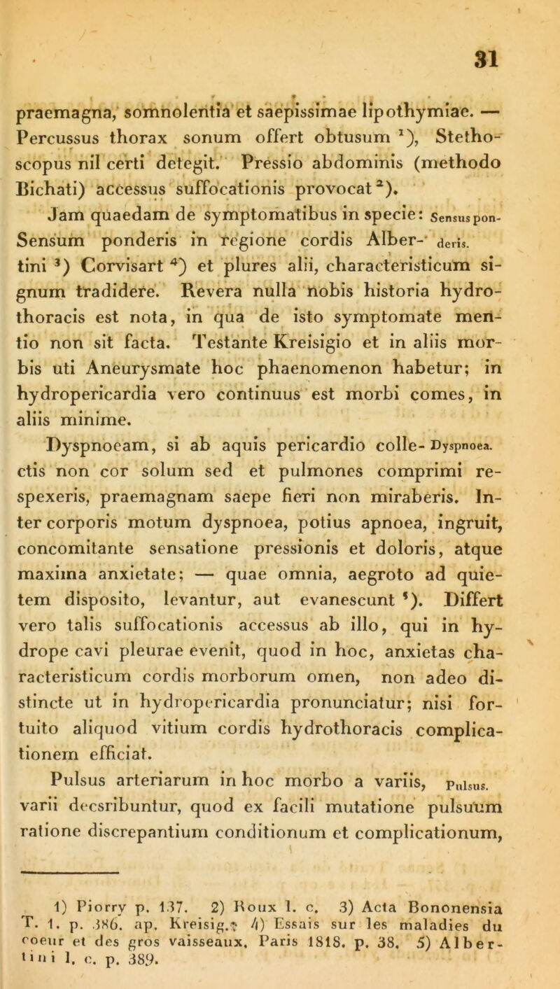 31 ! f • praemagna, somnolentia et saepissimae lipothymiae. — Percussus thorax sonum offert obtusum *), Stetho- scopus nil certi detegit. Pressio abdominis (methodo Bichati) accessus suffocationis provocat1 2). Jam quaedam de symptomatibus in specie: sensuspon- Sensum ponderis in regione cordis Alber-- deris, tini 3) Corvisart 4) et plures alii, characteristicum si- gnum tradidere. Revera nulla nobis historia hydro- thoracis est nota, in qua de isto symptomate men- tio non sit facta. Testante Kreisigio et in aliis mor- bis uti Aneurysmate hoc phaenomenon habetur; in hydropericardia vero continuus est morbi comes, in aliis minime. Dyspnoeam, si ab aquis pericardio colle-Dyspnoea, ctis non cor solum sed et pulmones comprimi re- spexeris, praemagnam saepe fieri non miraberis. In- ter corporis motum dyspnoea, potius apnoea, ingruit, concomitante sensatione pressionis et doloris, atque maxima anxietate; — quae omnia, aegroto ad quie- tem disposito, levantur, aut evanescunt *). Differt vero talis suffocationis accessus ab illo, qui in hy- drope cavi pleurae evenit, quod in hoc, anxietas cha- racteristicurn cordis morborum omen, non adeo di- stincte ut in hydropericardia pronunciatur; nisi for- tuito aliquod vitium cordis hydrothoracis complica- tionem efficiat. Pulsus arteriarum in hoc morbo a variis, p„isus. varii decsribuntur, quod ex facili mutatione pulsuum ratione discrepantium conditionum et complicationum, 1) Piorry p. 137. 2) Boux 1. c. 3) Acia Bononensia T. 1. p. 386. ap. Kreisig.? /|) Essais sur les maladies du roeur el des gros vaisseaux. Paris ISIS. p. 38. 5) Alber- *>ni 1. c. p. 389-