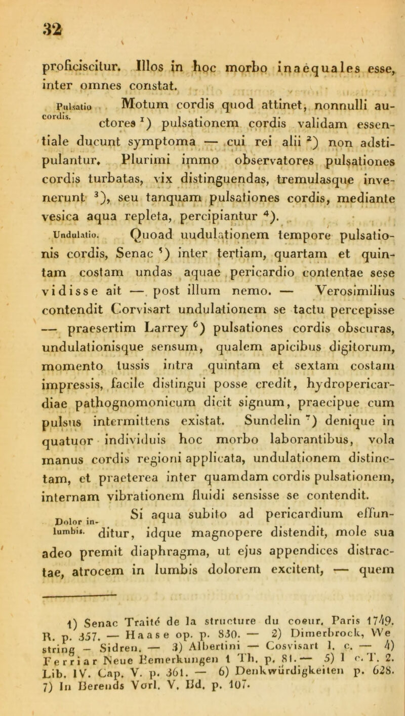 proficiscitur. Illos in hoc morbo inaequales esse, inter omnes constat. Pulsatio Motum cordis quod attinet, nonnulli au- ctores J) pulsationem cordis validam essen- tiale ducunt symptoma — cui rei alii *) non adsti- pulantur. Plurimi immo observatores pulsationes cordis turbatas, vix distinguendas, tremulasque inve- nerunt 3), seu tanquam pulsationes cordis, mediante vesica aqua repleta, percipiantur 4). UnduUtio. Quoad uudulationem tempore pulsatio- nis cordis, Senae *) inter tertiam, quartam et quin- tam costam undas aquae pericardio contentae sese vidisse ait — post illum nemo. — Verosimilius contendit Corvisart undulatioriem se tactu percepisse — praesertim Larrey c) pulsationes cordis obscuras, undulationisque sensum, qualem apicibus digitorum, momento tussis intra quintam et sextam costam impressis, facile distingui posse credit, hydropericar- diae pathognomonicum dicit signum, praecipue cum pulsus intermittens existat. Sundelin r) denique in quatuor individuis hoc morbo laborantibus, vola manus cordis regioni applicata, undulationem distinc- tam, et praeterea inter quamdam cordis pulsationem, internam vibrationem fluidi sensisse se contendit. D lof .n Si aqua subito ad pericardium effun- lumbit. dJtur, idque magnopere distendit, mole sua adeo premit diaphragma, ut ejus appendices distrac- tae, atrocem in lumbis dolorem excitent, — quem 1) Senae Traite de la structure du coeur, Paris 17^i9. R. p. 357. — Haas e op. p. 830. — 2) Dimerbrock, VVe string - Sidren. — 3) Albertini — Cosvisart 1. c. — /|) Ferriar JNeue Kemerkungen t Th. p. 81.— 5) 1 r. '1. 2. Lib. IV. Cap. V. p. 361. — 6) Denkwurdigkeiten p. 628. 7) In IJerends Vorl. V, Hd, p. lo7«
