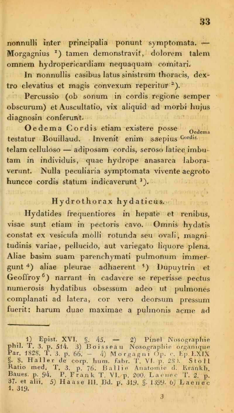 nonnulli inter principalia ponunt symptomata. -— Morgagnius J) tamen demonstravit, dolorem talem omnem hydropericardiam nequaquam comitari. In nonnullis casibus latus sinistrum thoracis, dex- tro elevatius et magis convexum reperitur 1 2). Percussio (ob sonum in cordis regione semper obscurum) et Auscultatio, vix aliquid ad morbi hujus diagnosin conferunt. Oed ema Cordis etiam existere posse ^ . c Ueaema testatur Bouillaud. Invenit enim saepius c,,rdis- telam celluloso — adiposam cordis, seroso latice, imbu- tam in individuis, quae hydrope anasarca labora- verunt. Nulla peculiaria symptomata vivente aegroto huncce cordis statum indicaverunt 3). Hydrothorax hydaticus. Hydatides frequentiores in hepate et renibus, visae sunt etiam in pectoris cavo. Omnis hydatis constat ex vesicula molli rotunda seu ovali, magni tudinis variae, pellucido, aut variegato liquore plena. Aliae basim suam parenchymati pulmonum immer- gunt 4) aliae pleurae adhaerent 5) Dupuytrin et Geoffroy6) narrant in cadavere se repetisse pectus numerosis hydatibus obsessum adeo ut pulmones complanati ad latera, cor vero deorsum pressum fuerit: harum duae maximae a pulmonis acme ad 1) Epist. XVI. §. 45. — 2) Pinei Nosdgrnphie phil. T. 3. p. 514. 3) Boissea u Nosograpliie organique Par. 1828. T. 3. p. 66. — 4) Morgagni Op. <\ Ep.LXIX §. S. Haller de corp. hum. fabr. T. VI. p. 28). Sio Ii Kalio med. T. 3. p. 76. Ballie Analornie d. Krankh, Baues. p. 94. P. Frank T. VI. p. 200. L aenee T. 2. p. 37. et alii. 5) Haase III. Bd. p. 319. §• 1399- 6) Laenee 1. 319. 3