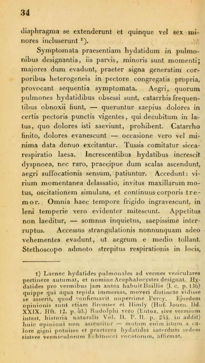diaphragma se extenderant et quinque vel sex mi- nores incluserunt T). , ; Symptomata praesentiam hydatidum in pulmo- nibus designantia, iis parvis, minoris sunt momenti; majores dum evadunt, praeter signa generatim cor- poribus heterogeneis in pectore congregatis propria, provocant sequentia symptomata. Aegri, quorum pulmones hydatidibus obsessi sunt, catarrhis frequen- tibus obnoxii fiunt, — queruntur saepius dolores in certis pectoris punctis vigentes, qui decubitum in la- tus, quo dolores isti saeviunt, prohibent. Catarrho finito, dolores evanescunt — occasione vero vel mi- nima data denuo excitantur. Tussis comitatur sicca- respiratio laesa. Increscentibus hydatibus increscit dyspnoea, nec raro, praecipue dum scalas ascendunt, aegri suffocationis sensum, patiuntur. Accedunt: vi- rium momentanea delassatio, invitus maxillarum mo- tus, oscitationem simulans, et continuus corporis tre- mor. Omnia haec tempore frigido ingravescunt, in leni temperie vero evidenter mitescunt. Appetitus non laeditur, — somnus inquietus, saepissime inter- ruptus. Accessus strangulationis nonnunquam adeo vehementes evadunt, ut aegrum e medio tollant. Stethoscopo adinoto strepitus respirationis in locis, i) Laenec hydatides pulmonales ad vermes ve.riculares perlinere autumat, et nomine AcephaJocystes designat. Hy- dalides pro vermibus jam antea habuit Baillie (1. c. p. 1.36) quippe qui aqua tepida immersas, moveri distincte vidisse se asserit, quod confirmavit nuperrime Percy. Ejusdem opinionis sunt etiam Bremser et Himly (Huf. Journ. lid. XXIX. Hft. 12. p. 4().) Rudolplii vero (Entoz, sive vermium intest, historia naturalis Vol. II. I’. II. p. 245. in addit) huic opinioni non assentitur — motum enim istum a ca- lore gigni potuisse et praeterea hydatides interdum sedem sistere vermiculorum Eehinoeci vocatorum, affirmat.