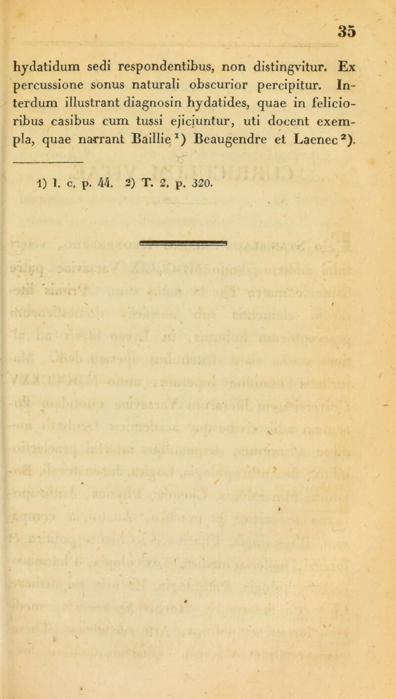 hydatidum sedi respondentibus, non distingvitur. Ex percussione sonus naturali obscurior percipitur. In- terdum illustrant diagnosin hydatides, quae in felicio- ribus casibus cum tussi ejiciuntur, uti docent exem- * pia, quae narrant Baillie1) Beaugendre et Laenec2). 1) 1. c, p. 44, 2) T. 2. p. 320. ✓