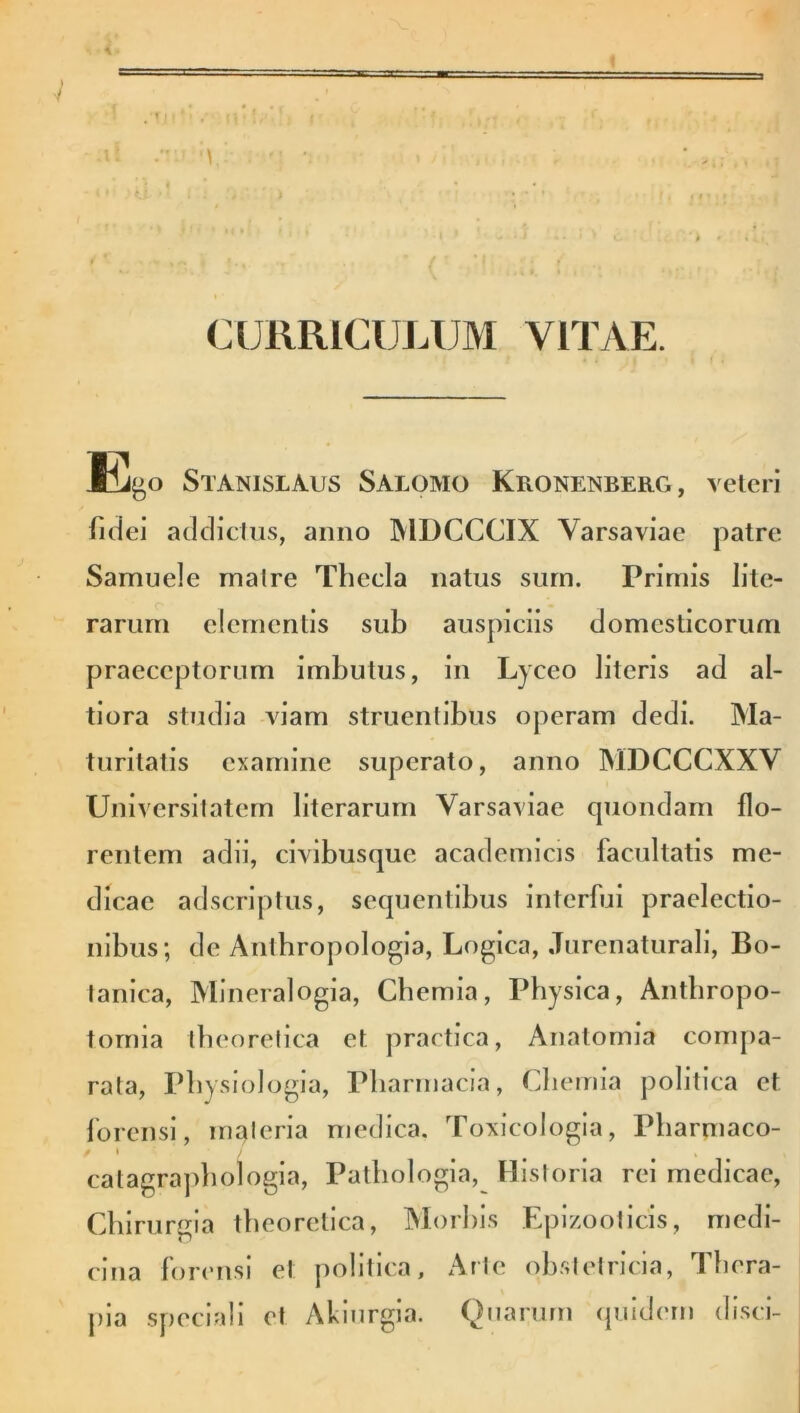 i. ii CURRICULUM VITAE. Kbp Stanislaus Salomo Kronenberg , veteri fidei addictus, anno MDCCCIX Yarsaviac patre Samuele matre Thecla natus sum. Primis lite- rarurn elementis sub auspiciis domesticorum praeceptorum imbutus, in Lyceo literis ad al- tiora studia viam struentibus operam dedi. Ma- turitatis examine superato, anno MDCCCXXV Universitatem literarum Varsaviae quondam flo- rentem adii, civibusque academicis facultatis me- dicae adseriptus, sequentibus interfui praelectio- nibus; de Anthropologia, Logica, Jurenaturali, Bo- tanica, Mineralogia, Chemia, Physica, Antbropo- tornia tbeoretica et practica, Anatomia compa- rata, Physiologia, Pharmacia, Chemia politica et forensi, materia medica. Toxicologia, Pharmaco- catagrapbologia, Patbologia, Historia rei medicae, Chirurgia tbeoretica, Morbis Epizooticis, medi- cina forensi et politica. Arte obstetricia, I bera- pia speciali et Akiurgia. Quarum quidem disci-