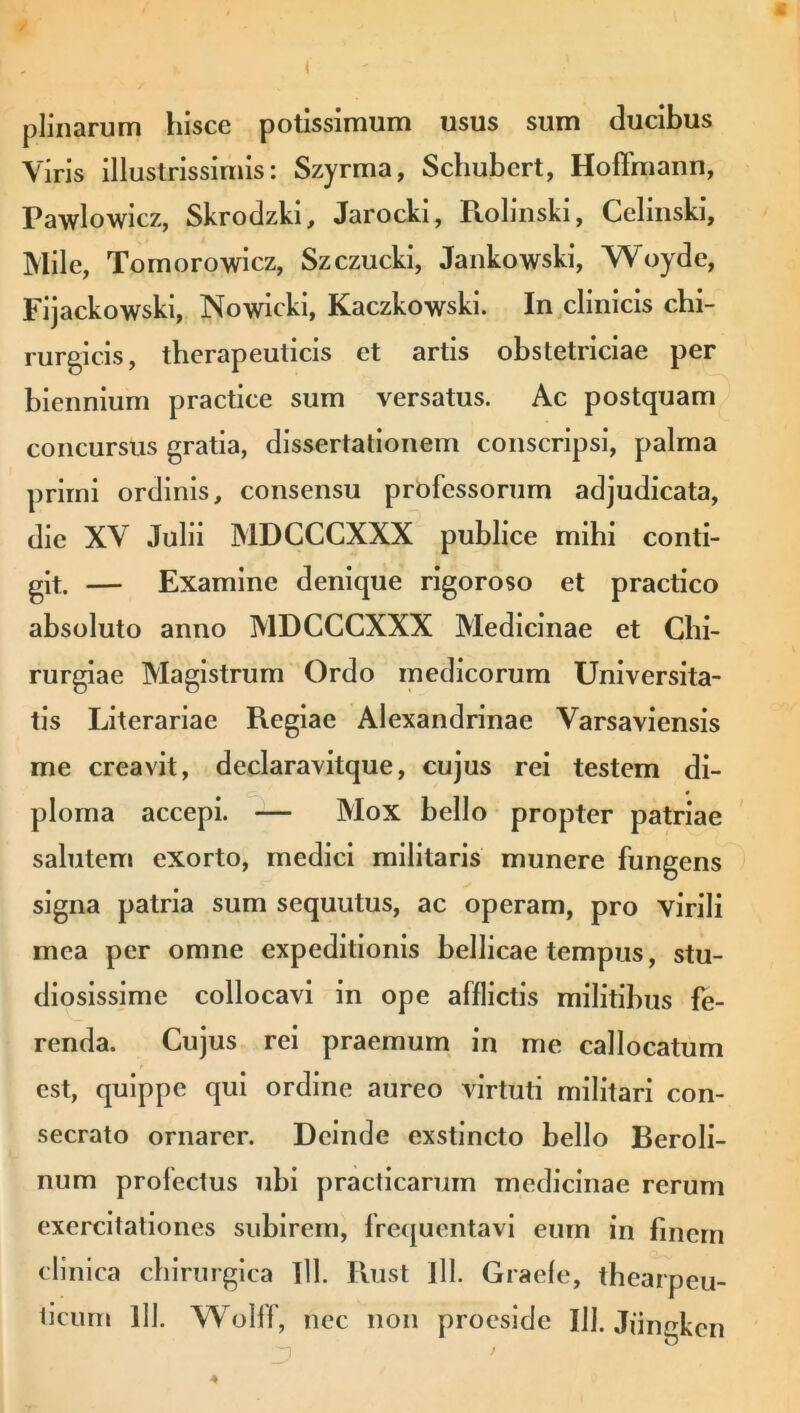 ( plinarum hisce potissimum usus sum ducibus Viris illustrissimis: Szyrma, Schubcrt, Hoffmann, Pawlowicz, Skrodzki, Jarocki, Rolinski, Celinski, Mile, Tomorowicz, Szczucki, Jankowski, Woyde, Fijackowski, Nowicki, Kaczkowski. In clinicis chi- rurgicis, therapeuticis et artis obstetriciae per biennium practice sum versatus. Ac postquam concursus gratia, dissertationem conscripsi, palma primi ordinis, consensu professorum adjudicata, die XV Julii MDCCCXXX publice mihi conti- git. — Examine denique rigoroso et practico absoluto anno MDCCCXXX Medicinae et Chi- rurgiae Magistrum Ordo medicorum Universita- tis Literariae Regiae Alexandrinae Varsaviensis me creavit, declaravitque, cujus rei testem di- ploma accepi. — Mox bello propter patriae salutem exorto, medici militaris munere fungens signa patria sum sequutus, ac operam, pro virili mea per omne expeditionis bellicae tempus, stu- diosissime collocavi in ope afflictis militibus fe- renda. Cujus rei praemum in me callocatum est, quippe qui ordine aureo virtuti militari con- secrato ornarer. Deinde exstincto bello Beroli- num profectus ubi practicaruin medicinae rerum exercitationes subirem, frequentavi eum in finem clinica chirurgica Tll. Rust 111. Graefe, thearpeu- ticum 111. Wolff, nec non proesidc 111. Jiingken 4