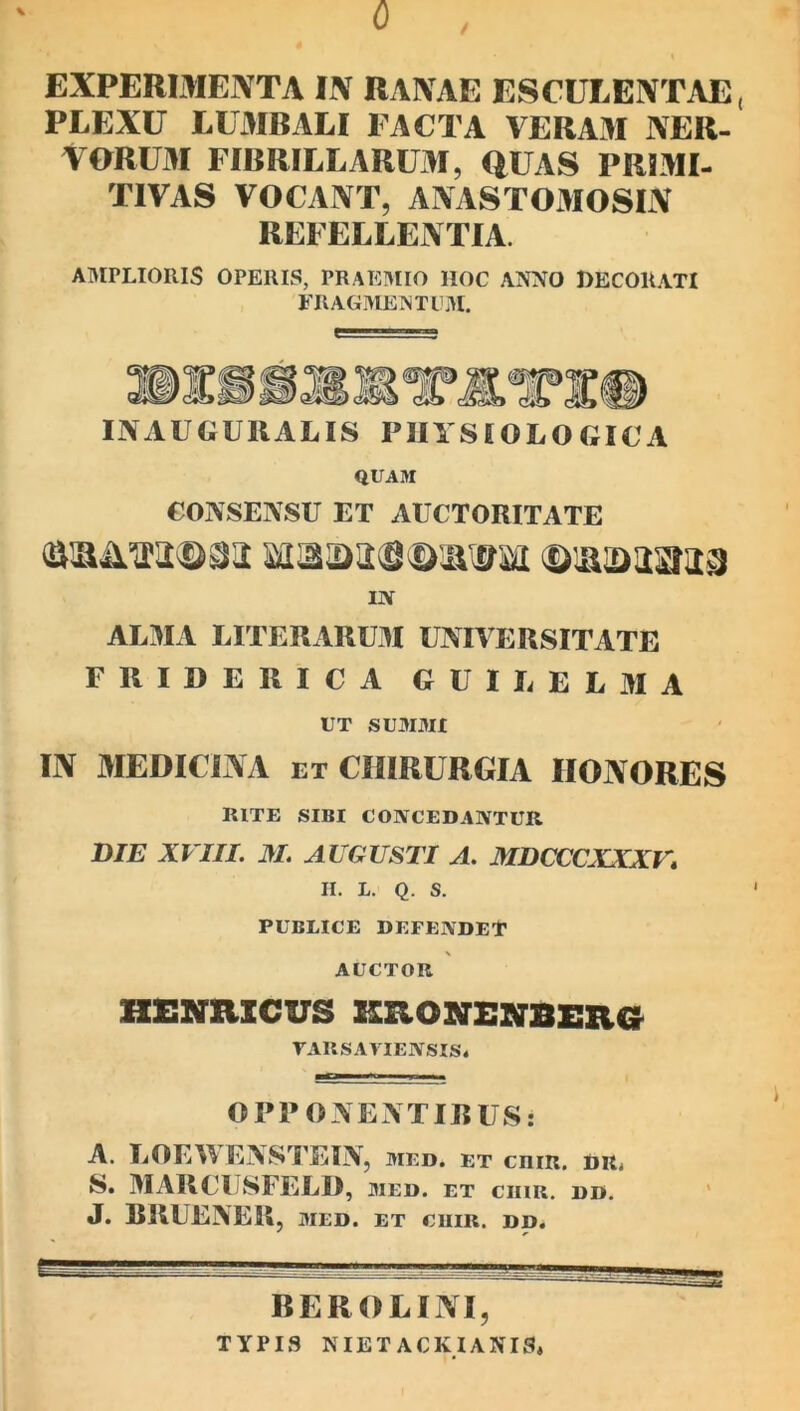 0 / \ EXPERIMENTA IN RANAE ESCULENTAE, PLEXU LUiMRALI FACTA VERAM NER- VORUM FIBRILLARUM, QUAS PRLMI- TIVAS VOCANT, ANASTOMOSIN REFELLENTIA. AMPLIORIS OPERIS, PRAI3MIO HOC ANNO DECORATI FRAGMEN TU.AI. INAUGURALIS PHYSIOLOGICA QUAM CONSENSU ET AUCTORITATE IN ALMA LITERARUM UNIVERSITATE FUIDERICA GUILELMA UT SUMMI IN MEDICLNA et CHIRURGIA HONORES RITE SIBI CONCEDANTUR DIE XVIII. M. AUGUSTI A. MDCCCXXXV* II. L. Q. S. PUBLICE DEFENDET AUCTOR HEXaiCUS aaONENBERCS^ rARSAYIENSIS* OPPONENTIBUS; A. LOEWENSTEIN, med. et crir. dr^ S. MARCUSFELI), med. et CIIIR, DD. J. RRUENER, MED. ET CllIR. DD. BEROLINI, TYPIS NIET ACKIANIS.