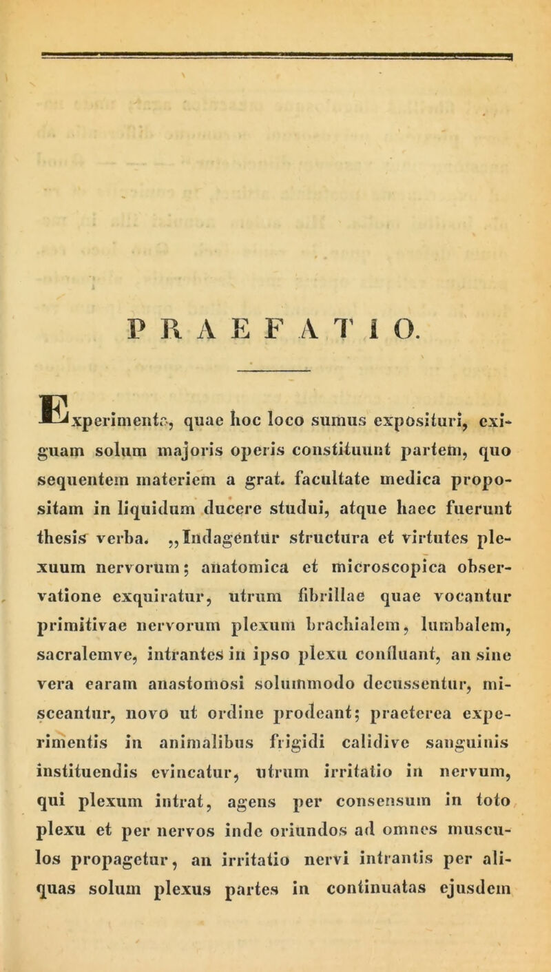 E^xperimentr-, quae hoc loco sumus exposituri, exi- guam solum majoris operis constituunt partem, quo sequentem materiem a grat. facultate medica propo- sitam in liquidum .ducere studui, atque haec fuerunt thesis^ verba* „ Indagentur structura et virtutes ple- xuum nervorum; anatomica et microscopica obser- vatione exquiratur, utrum fibrillae quae vocantur primitivae nervorum plexum brachialem, lumbalem, sacralemve, intrantes in ipso plexu confluant, an sine vera earam anastomosi solummodo decussentur, mi- sceantur, novo ut ordine prodeant; praeterea expe- rimentis in animalibus fiigidi calidive sanguinis instituendis evincatur, utrum irritatio iii nervum, qui plexum intrat, agens per consensum in toto plexu et per nervos inde oriundos ad omnes muscu- los propagetur, an irritatio nervi intrantis per ali- quas solum plexus partes in continuatas ejusdem