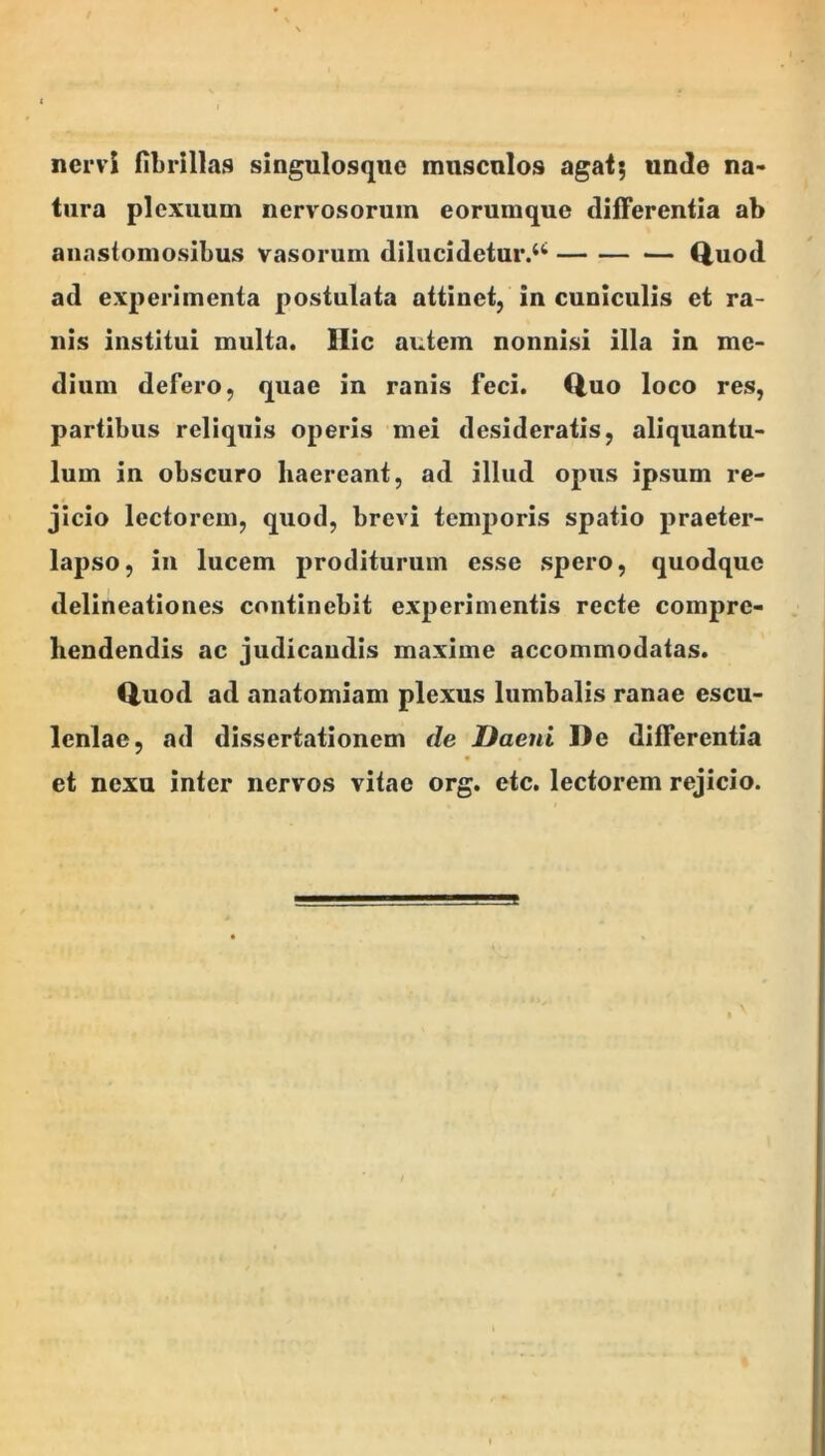 nervi fibrillas singulosqnc miiscnlos agafj unde na- tura plexuum nervosorum eorumque differentia ab anastomosibus vasorum dilucidetur/^ (iuod ad experimenta postulata attinet, in cuniculis et ra- nis institui multa. Ilie autem nonnisi illa in me- dium defero, quae in ranis feci. Q,uo loco res, partibus reliquis operis mei desideratis, aliquantu- lum in obscuro haereant, ad illud opus ipsum re- jicio lectorem, quod, brevi temporis spatio praeter- lapso, in lucem proditurum esse spero, quodque delineationes continebit experimentis recte compre- hendendis ac judicandis maxime accommodatas. Quod ad anatomiam plexus lumbalis ranae escu- lenlae, ad dissertationem de Daeni De differentia et nexu inter nervos vitae org. etc. lectorem rejicio.