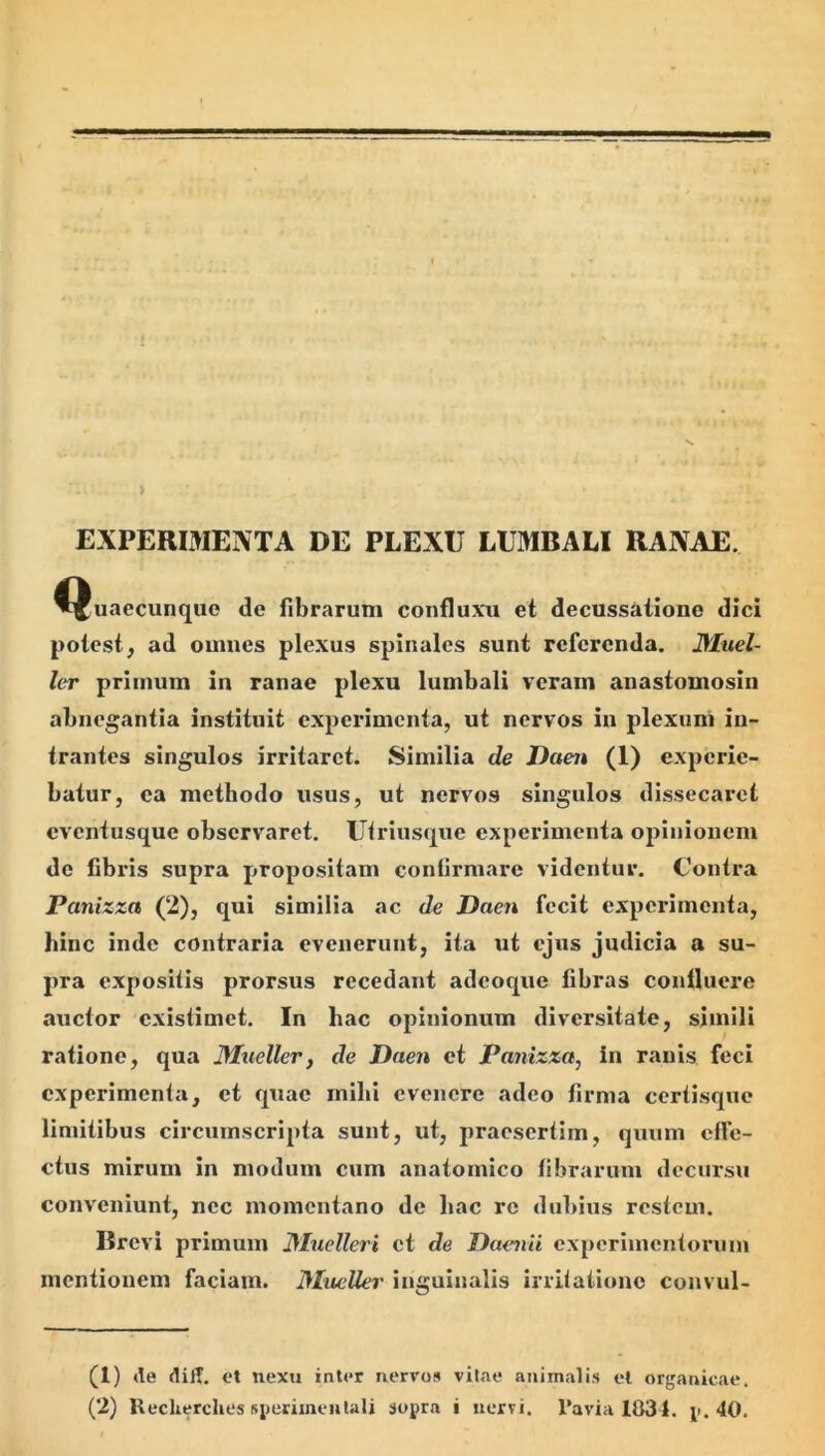> EXPERIMENTA DE PLEXU LUMBALI RANAE. ^^uaecunque de fibrarum confluxu et decussatione dici potest, ad omues plexus spinales sunt referenda. JMuel- ler primum in ranae plexu lumbali veram anastomosiii abnegantia instituit experimenta, ut nervos in plexuni in- trantes singulos irritaret. Similia de Daen (1) experie- batur, ea methodo usus, ut nervos singulos dissecaret eventusque observaret. Utriusqxie experimenta opinionem de fibris supra propositam confirmare videntur. Contra Panizza (2), qui similia ac de Daen fecit experimenta, hinc inde contraria evenerunt, ita ut ejus judicia a su- pra expositis prorsus recedant adeoque fibras confluere auctor existimet. In hac opinionum diversitate, simili ratione, qua Mueller, de Daen et Panizza, in ranis feci experimenta, et quae mihi evenere adeo firma certisque limitibus circumscripta sunt, ut, praesertim, quum effe- ctus mirum in modum cum anatomico fibrarum decursu conveniunt, nec momentano de hac re dubius restem. Brevi primum Dluelleri ct de Daenii cxperimcntoruni mentionem faciam. Mueller inguinalis irritatione convul- si) de diff. et nexu inter nervos vitae animalis el organicae.