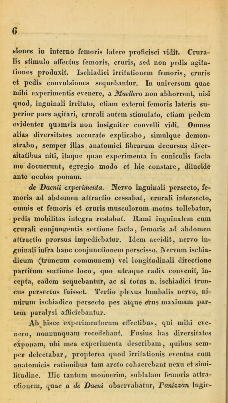 I 6 fiiones in Interno femoris latere proficisci vidit. Crura- lis stimulo affectus femoris, cruids, sed non pedis agita- tiones produxit. Ischiadici irritationcin feinoids, cruris ct pedis convulsiones sequebantur. In universum quae mihi experimentis evenere, a JMuellero non abhorrent, nisi quod, inguinali irritato, etiam externi femoris lateris su- perior pars agitari, crurali autem stimulato, etiam pedem evidenter quamvis non insigniter convelli vidi. Omnes alias diversitates accurate explicabo, simulque demon- strabo, semper illas anatomici fibrarum decursus diver- sitatibus niti, itaque quae experimenta in cuniculis facta me docuerunt, egregio modo et hic constare, dilucide ante oculos ponam. da DaenU experimenta. Nervo inguinali persecto, fe- moris ad abdomen attractio cessabat, crurali intersecto, omnis et femoris ct cruris musculorum motus tollebatur, ' pedis mobilitas integra restabat. Rami inguinalem cum crurali conjungentis sectione facta, femoris ad abdomen attractio prorsus impediebatur. Idem accidit, nervo in- guinali infra hanc conjunctionem perscisso. Nervum ischia- dicum (truncum communem) vel longitudinali directione partitum sectione loco, quo utraque radix convenit, in- cepta, eadem sequebantur, ac si totus n. ischiadici trun- cus persectus fuisset. Tertio plexus lumbalis nervo, ni- mirum ischiadico persecto pes atque M*us maximam par- tem paralysi afficiebantur. Ab^hisco experimentorum clfcctibus, qui mihi eve- nere, nonuunquam recedebant. Fusius has diversitates exponam, ubi mea experimenta describam, quibus sem- per delectabar, proptcrca quod irritationis eventus cum anatomicis rationibus tam arcto cohaerebant nexu ct simi- litudine. Ilie tantum monuerim, sublatam femoris attra- ctionem, quae a de Daeni observabatur, Panizzan fugie-