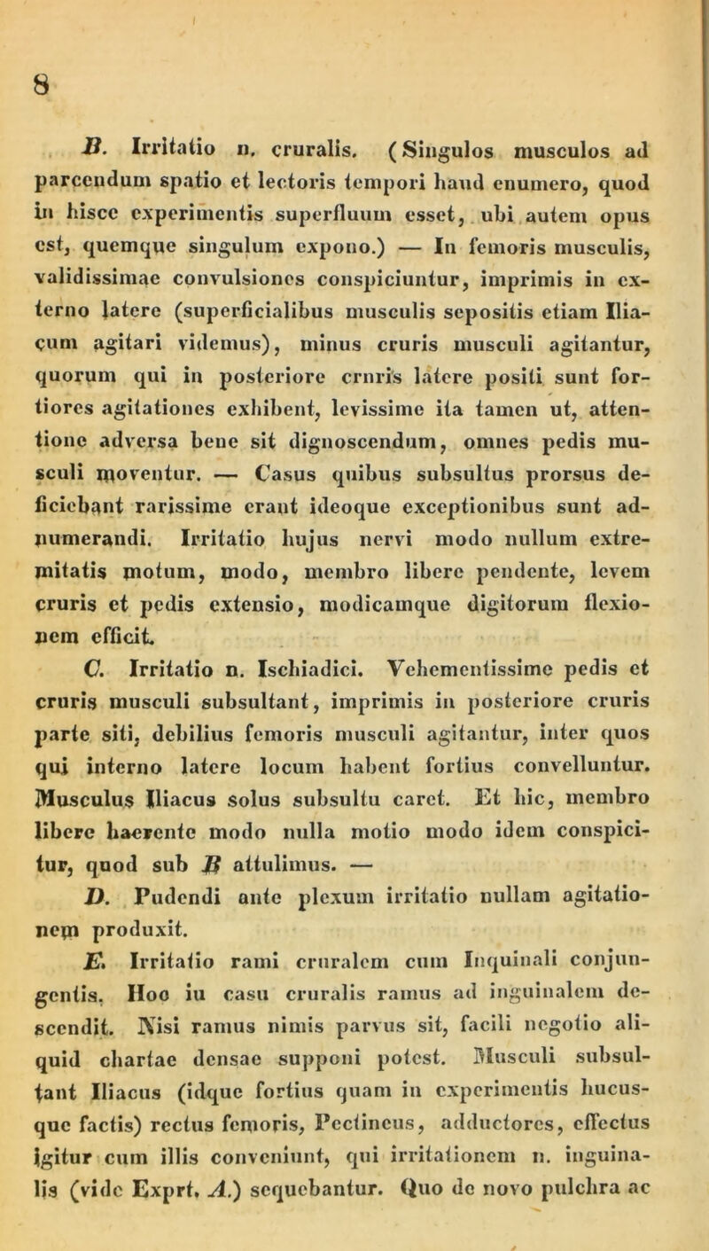 B. Irritatio n, cruralis. (Singulos musculos ad parcendum spatio et lectoris tempori haud enumero, quod bi hisce experiincntis superfluum esset, ubi autem opus est, quemque singulum expono.) — In femoris musculis, validissimae convulsiones conspiciuntur, imprimis in ex- terno latere (superficialibus musculis sepositis etiam Ilia- cum agitari videmus), minus cruris musculi agitantur, quorum qui in posteriore cruris latere positi sunt for- tiores agitationes exhibent, levissime ita tamen ut, atten- tione adversa bene sit dignoscendum, omnes pedis mu- sculi moventur. — Casus quibus subsultus prorsus de- ficiebant rarissime erant ideoque exceptionibus sunt ad- numerandi. Irritatio hujus nervi modo nullum extre- mitatis motum, modo, membro libere pendente, levem cruris et pedis extensio, modicamque digitorum flexio- nem efficit C. Irritatio n. Ischiadici. Vehementissime pedis et cruris musculi subsultant, imprimis in posteriore cruris parte siti, debilius femoris musculi agitantur, inter quos qui interno latere locum habent fortius convelluntur. i)lusculu$ Iliacus solus subsultu carct. Et hic, membro libere haerente modo nulla motio modo idem conspici- tur, quod sub B attulimus. — D. Pudendi ante plexum irritatio nullam agitatio- nem produxit. JP. Irritatio rami cruralem cum Inquinali conjun- gentis, IIoo iu casu cruralis ramus ad inguinalem de- scendit. IVisi ramus nimis parvus sit, facili negotio ali- quid chartae densae supponi potest, Blusculi subsul- tant Iliacus (idque fortius quam iu experimentis hucus- que factis) rectus femoris, Pectineus, adductores, elTcctus Igitur cum illis conveniunt, qui irritationem n. inguina- lis (vide Exprt, A.) sequebantur. Quo do novo pulchra ac