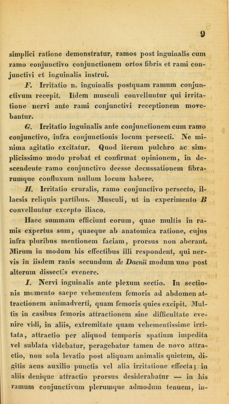simplici ratione demonstratur, ramos post inguinalis cum ramo eonjuiictivo conjunctionem ortos fibris et rami con- junctivi et inguinalis instrui. I'. Irritatio n. inguinalis postquam ramum conjun- ctivum recepit. lidem musculi convelluntur qui irrita- tione nervi ante rami conjunctivi receptionem move- bantur. 6r. Irritatio inguinalis ante conjunctionem cum ramo conjunctivo, infra conjunctionis locum persecti. Ne mi- nima agitatio excitatur. Quod iterum pulchro ac sim- plicissimo modo probat et confirmat opinionem, in de- scendente ramo conjunctivo deesse decussationem fibra- rumque confluxum nullum locum habere. //. Irritatio cruralis, ramo conjunctivo persecto, il- laesis reliquis partibus. Musculi, ut in experimento S convelluntur excepto iliaco. llacc summam efficiunt eorum, quae multis in ra- mis expertus sum, quaeque ab anatomica ratione, cujus infra pluribus mentionem faciam, prorsus non aberant. Mirum in modum his effectibus illi respondent, qui ner- vis in iisdem ranis secundum de Daenii modum uno post alterum dissectis evenere. I. Nervi inguinalis ante plexum sectio. In sectio- nis momento saepe vehementem femoris ad abdomen at- tractionem animadverti, quam femoris quies excipit. Mul- tis in casibus femoris attractionem sine difficultate eve- nire vidi, in aliis, extremitate quam vehementissime irri- tata, attractio per aliquod temporis spatium impedita vel sublata videbatur, peragebatur tamen de novo attra- ctio, non sola levatio post aliquam animalis quietem, di- gitis acus auxilio punctis vel alia irritatione effecta; in aliis denique attractio prorsus desiderabatur — in his ramum conjunctivum plerumque admodum tenuem, in-