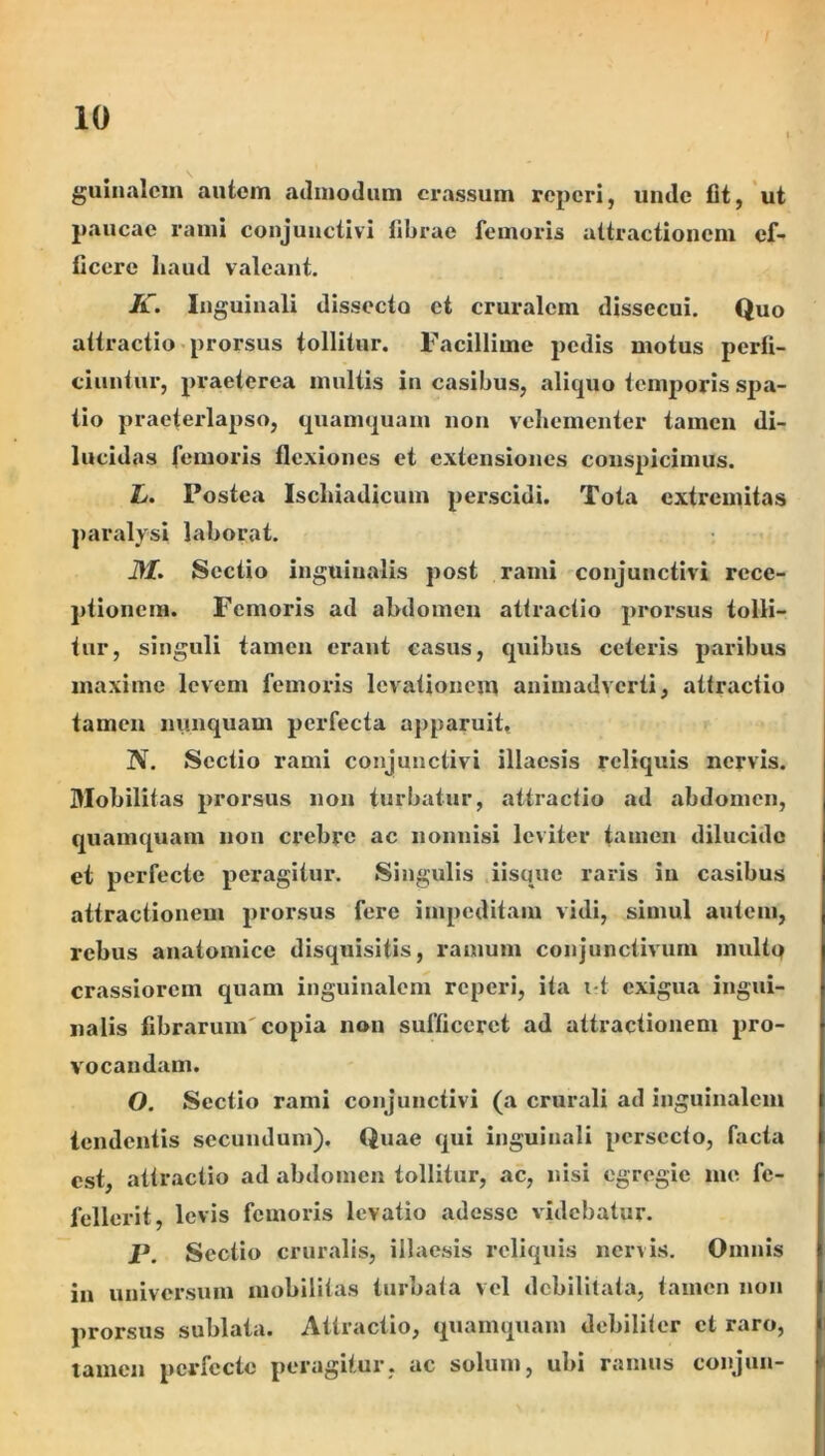 guinalcm autem culmodum crassum reperi, uude fit, 'ut paucae rami conjunctivi fibrae femoris attractionem ef- ficere haud valeant. K. Inguinali dissecto et cruralem dissecui. Quo attractio-prorsus tollitur. Facillime pedis motus perfi- ciuntur, pi^aeterca multis in casibus, aliquo temporis spa- tio praeterlapso, quamquam non vehementer tamen di- lucidas femoris flexiones et extensiones conspicimus. L. Postea Ischiadicum perscidi. Tota extremitas j)aralysi laborat. i>/. Sectio inguinalis post rami conjunctivi rece- ptionem. Femoris ad ahdomcu attractio proi^sus tolli- tur, singuli tamen erant casus, quibus ceteris paribus maxime levem femoris levationem animadverti, attractio tamen nunquam perfecta apparuit, N. Sectio rami conjunctivi illaesis reliquis nervis. Mobilitas prorsus non turbatur, attractio ad abdomen, quamquam nou crebre ac nonnisi leviter t<'^uicn dilucido et perfecte peragitur. Singulis iisque raris iu casibus attractionem prorsus fere impeditam vidi, simul autem, rebus anatomice disquisitis, ramum conjunctivum inultq crassiorem quam inguinalem reperi, ita i t exigua ingui- nalis fibrarum'copia non sufficeret ad attractionem pro- vocandam. O. Sectio rami conjunctivi (a crurali ad inguinalem tendentis secundum). Quae qui inguinali persecto, facta est, attractio ad abdomen tollitur, ac, nisi egregie me fe- fellerit, levis femoris levatio adesse videbatur. P. Sectio cruralis, illaesis reliquis nervis. Omnis ia universum mobilitas turbata vel debilitata, tamen non prorsus sublata. Attractio, quamquam debiliter et raro, tamen perfecte peragitur, ac solum, ubi ramus conjun-