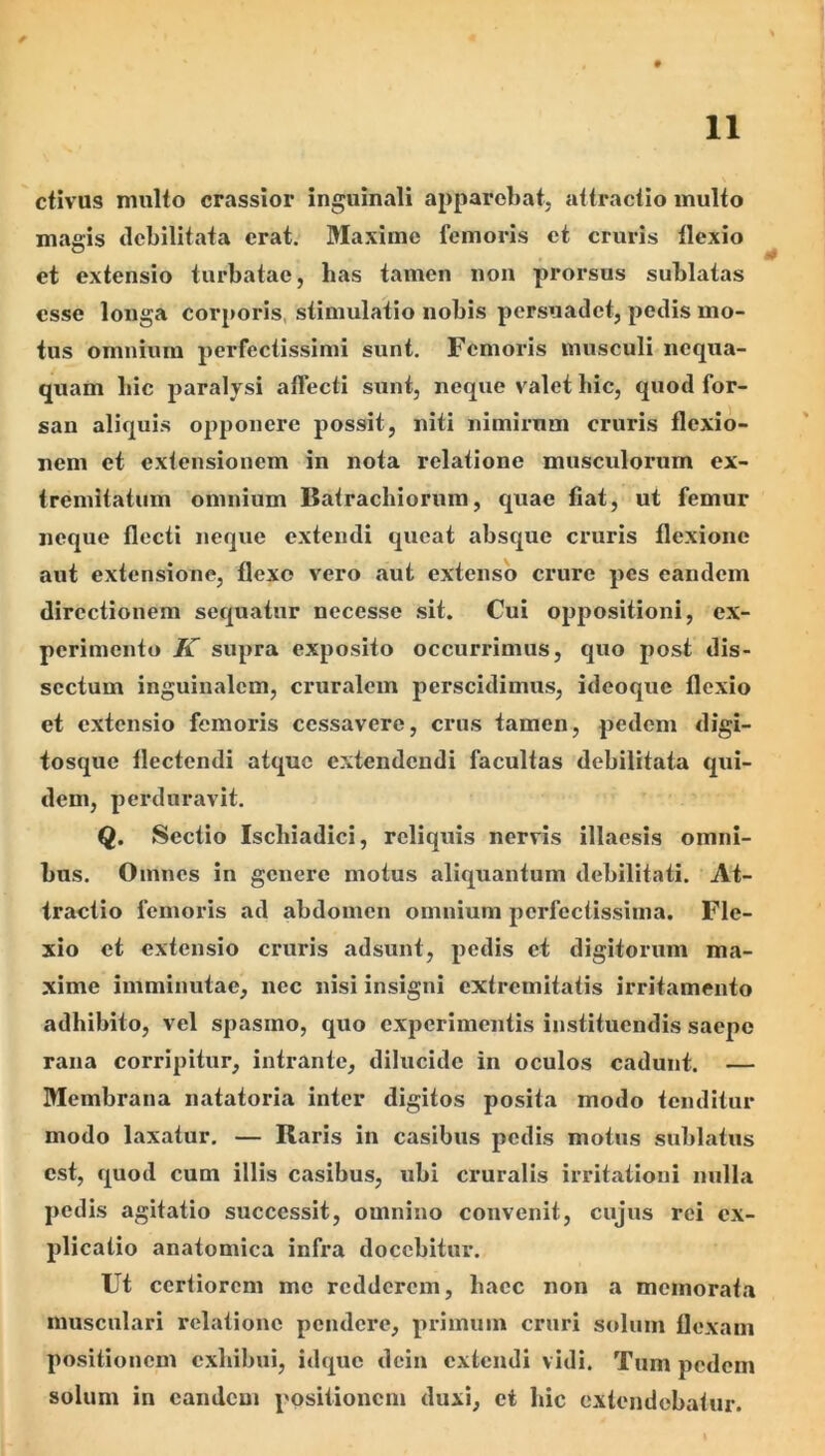 ctivus multo crassior inguinali apparebat, attractio inulto magis debilitata erat. Maxime femoris et cruris llexio et extensio turbatae, bas tamen non prorsus sublatas esse longa corporis, stimulatio nobis persuadet, pedis mo- tus omnium perfectissimi sunt. Femoris musculi nequa- quam bic paralysi affecti sunt, neque valet bic, quod for- san aliquis opponere possit, niti nimirum cruris flexio- nem et extensionem in nota relatione musculorum ex- tremitatum omnium Batraebiorum, quae flat, ut femur neque flecti neque extendi queat absque cruris flexione aut extensione, flexo vero aut extenso cimre pes eandem directionem sequatur necesse sit. Cui oppositioni, ex- perimento K supra exposito occurrimus, quo post dis- sectum inguinalem, cruralem perscidimus, ideoque flexio et extensio femoris cessavere, crus tamen, pedem digi- tosque flectendi atque extendendi facultas debilitata qui- dem, perduravit. Q. Sectio Ischiadici, reliquis nervis illaesis omni- bus. Omnes in genere motus aliquantum debilitati. At- tractio femoris ad abdomen omnium perfectissima. Fle- xio et extensio cruris adsunt, pedis et digitorum ma- xime imminutae, nec nisi insigni extremitatis irritamento adbibito, vel spasmo, quo experimentis instituendis saepe rana corripitur, intrante, dilucide in oculos cadunt. — Membrana natatoria inter digitos posita modo tenditur modo laxatur. — Raris in casibus pedis motus sublatus est, quod cum illis casibus, ubi cruralis irritationi nulla pedis agitatio successit, omnino convenit, cujus rei ex- plicatio anatomica infra docebitur. Ut certiorem me redderem, baec non a memorata musculari relatione pendere, primum cruri solum flexam positionem exbibui, idque dcin extendi vidi. Tum pedem solum in eandem positionem duxi, et bic extendebatur.