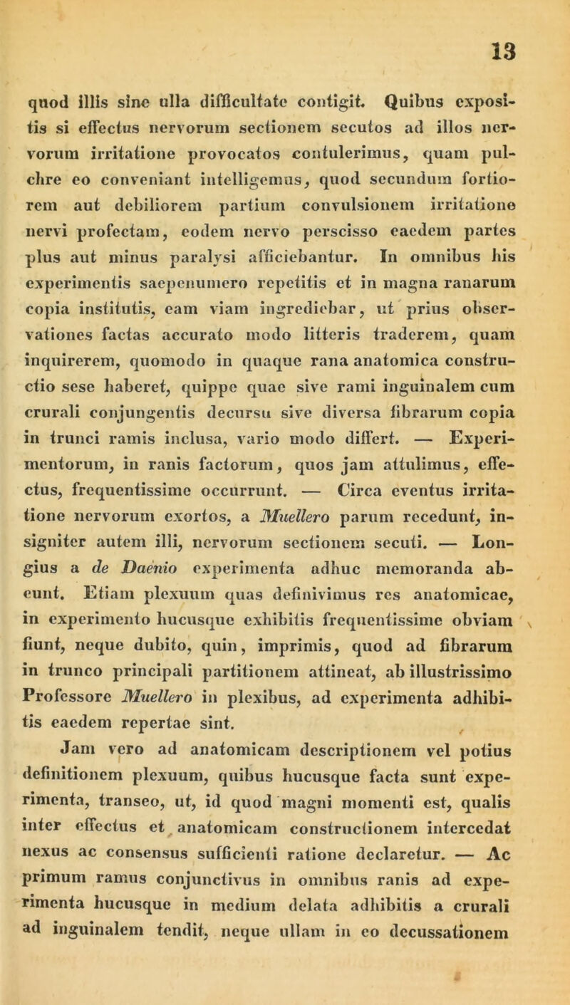 qnod illis sine ulla difficulfate contigii Quibus exposi- tis si eflectus nervorum sectionem secutos ad illos ner- vorum irritatione provocatos contulerimus, quam pul- chre eo conveniant intelligemus, quod secundum fortio- rem aut debiliorem partium convulsionem irritatione nervi profectam, eodem nervo perscisso eaedem partes plus aut minus paralysi afficiebantur. In omnibus bis experimentis saepenumero repetitis et in magna ranarum copia institutis, eam viam ingrediebar, ut prius obser- vationes factas accurato modo litteris traderem, quam inquirerem, quomodo in quaque rana anatomica constru- ctio sese haberet, quippe quae sive rami inguinalem cum crurali conjungentis decursu sive diversa fibrarum copia in trunci ramis inclusa, vario modo differt. — Experi- mentorum, in ranis factorum, quos jam attulimus, effe- ctus, frequentissime occurrunt. — Circa eventus irrita- tione nervorum exortos, a Muellero parum recedunt, in- signiter autem illi, nervorum sectionem secuti. — Lon- gius a de Daenio experimenta adhuc memoranda ab- eunt. Etiam plexuum quas definivimus res anatomicae, in experimento hucusque exhibitis frequentissime obviam \ fiunt, neque dubito, quin, imprimis, quod ad fibrarum in trunco principali partitionem attineat, ab illustrissimo Professore Muellero in plexibus, ad experimenta adhibi- tis caedem repertae sint. Jam vero ad anatomicam descriptionem vel potius definitionem plexuum, quibus hucusque facta sunt expe- rimenta, transeo, ut, id quod magni momenti est, qualis inter effectus et ^ anatomicam constructionem intercedat nexus ac consensus sufGcienti ratione declaretur, — Ac primum ramus conjunctivus in omnibus ranis ad expe- rimenta hucusque in medium delata adhibitis a crurali ad inguinalem tendit, neque ullam in eo decussationem