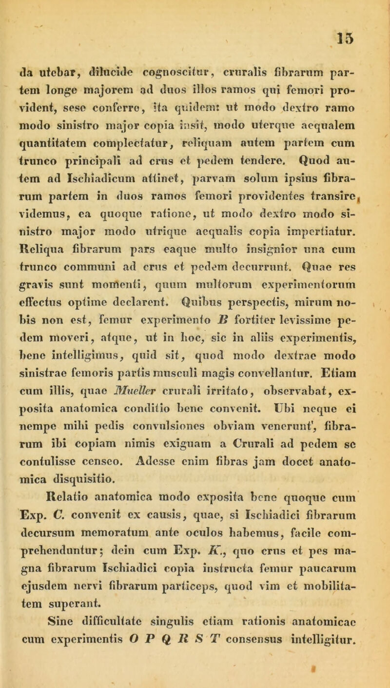 15 <1,1 utebar, diluciJe cognoscitur, cruralis fibrarum par- tem longe majorem ail duos illos ramos qui femori pro- vident, seso conferre, ita quidomt ut modo dextro ramo modo sinistro major copia insit, modo uterque aequalem quantitatem complectatur, reliquam autem partem cum trunco principali ad crus et pedem tendere. Quod au- tem ad Iscbiadicum attinet, parvam solum ipsius fibra- rum partem in duos ramos femori providentes transire, videmus, ea quoque ratione, ut modo dextro modo si- nistro major modo utrique aequalis copia impertiatur. Reliqua fibrarum pars eaque multo insignior una cum trunco communi ad crus et pedem decurrunt. Quae res gravis sunt monrtenti, quum multorum experimentoimm effectus optime declarent. Quibus perspectis, mirum no- bis non est, femur experimento B fortiter levissime pe- dem moveri, atque, ut in hoc, sic in aliis experimentis, bene intelliginius, quid sit, quod modo dextrae modo sinistrae femoris partis musculi magis convellantur. Etiam cum illis, quae Muellcr crurali irritato, observabat, ex- posita anatomica conditio bene convenit. Ubi neque ei nempe mihi pedis convulsiones obviam venerunt’, fibra- rum ibi copiam nimis exiguam a Crurali ad pedem se contulisse censeo. Adesse enim fibras jam docet anato- mica disquisitio. Relatio anatomica modo exposita bene quoqxie cum Exp. C. convenit ex causis, quae, si Ischiadici fibrarum decursum memoratum ante oculos habemus, facile com- prehenduntur; dcin cum Exp. K., quo crus et pes ma- gna fibrarum Ischiadici copia instructa femur paucarum ejusdem nervi fibrarum particeps, quod vim et mobilita- tem superant. Sine difficultate singulis etiam rationis anatomicae cum experimentis O P Q It S T consensus intelllgitur.
