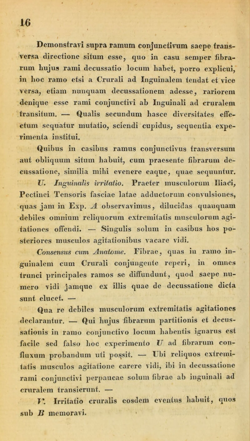 Demonstravi supra ramum conjunctivum saepe trans- versa directione situm esse, quo in casu semper fibra- rum hujus rami decussatio locum habet, porro explicui, in hoc ramo etsi a Crurali ad Inguinalem tendat et vice versa, etiam nunquam decussationem adesse, rariorem denique esse rami conjunctivi ab Inguinali ad cruralem 'transitum. — Qualis secundum hasce diversitates effe- ctum sequatur mutatio, sciendi cupidus, sequentia expe- rimenta institui. Quibus in casibus ramus conjunctivus transversum aut obliquum situm habuit, cum praesente fibrarum de- cussatione, similia mihi evenere eaque, quae sequuntur. IT. Inguinalis irriialio. Praeter musculorum Iliaci, Pectinei Tensoris fasciae latae adductorum convulsiones, quas jam in Exp. A observavimus, dilucidas quauquam debiles omnium reliquorum extremitatis musculorum agi- tationes offendi. — Singulis solum in casibus hos po- steriores musculos agitationibus vacare vidi. Consensus cum AnaLonie. Fibrae, quas in ramo in- guinalem cum Crurali conjungente reperi, in omnes trunci principales ramos sc diffundunt, quod saepe nu- mero vidi jamque ex illis quae de decussatione dicta sunt elucet. — Qua re debiles musculorum extremitatis agitationes declarantur. — Qui hujus librarum partitionis et decus- sationis in ramo conjunctivo locum habentis ignarus est facile sed falso hoc experimento U ad librarum con- lluxum probandum uti possit. — Ubi reliquos extremi- tatis musculos agitatione cai*ere vidi, ibi in decussatione rami conjunctivi perpaucae solum librae ab inguinali ad cruralem transierunt. — I’ Irritatio cruralis eosdem eventus liabuit, quos sub B memoravi.