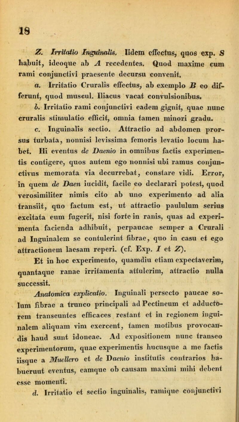19 Z. IrrUcUlo Inguhuills. lidcm cfTcctus, quos exp. S ha^buit, ideoque ab A recedentes. Quod maxime cum rami conjunctivi praesente decursu convenit, a. Irritatio Cruralis effectus, ab exemplo S eo dif- ferunt, quod museul. Iliacus vacat convulsionibus. b. Irritatio rami conjunctivi eadem gignit, quae nunc cruralis stimulatio efficit, omnia tamen minori gradu. c. Inguinalis sectio. Attractio ad abdomen pror- sus turbata, nonnisi levissima femoris levatio locum ha- bet. Ili eventus de Daenio in omnibus factis experimen- tis contigere, quos autem ego nonnisi ubi ramus conjun- ctivus memorata via decurrebat, constare vidi. Error, in quem de Daen iucidit, facile eo declarari potest, quod verosimiliter nimis cito ab uno experimento ad alia transiit, quo factum est, ut attractio paululum serius excitata cum fugerit, nisi forte in ranis, quas ad experi- menta facienda adhibuit, perpaucae semper a Crurali ad Inguinalem se contulerint fibrae, quo in casu et ego attractionem laesam reperi. (cf. Exp. I et Z). Et in hoc experimento, quamdiu etiam cxpcctavcrim, quantaque ranae irritamenta attulerim, attractio nulla successit. Anatomica explicatio. Inguinali persecto paucae so- lum librae a trunco principali ad Pectineum et adducto- rem transeuntes efficaces, restant et in regionem ingui- nalem aliquam vim exercent, tamen motibus provocan- dis haud sunt idoneae. Ad expositionem nunc transeo experimentorum, quae experimentis hucusque a me factis iisque a Muellero et de J)aenio institutis contrarios ha- buerunt eventus, camque ob causam maximi mihi debent esse momenti. d. Irritatio et sectio inguinalis, ramique conjunctivi