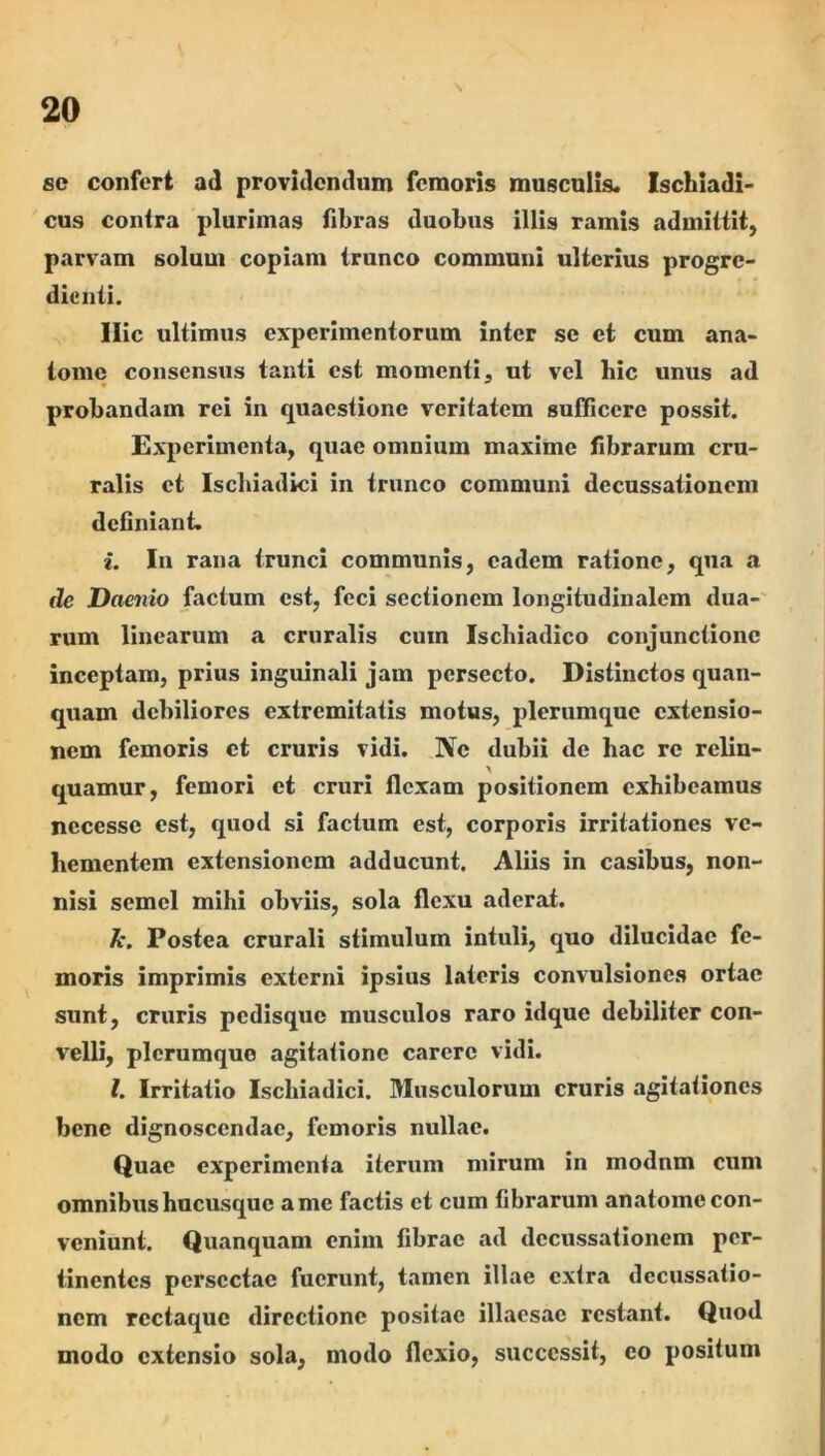 se confert ad providendum femoris musculis. Ischiadi- cus contra plurimas fibras duobus illis ramis admittit, parvam solum copiam trunco communi ulterius progre- dieiiii. Ilie ultimus experimentorum inter se et cum ana- iome consensus tanti est momenti, ut vel hic unus ad probandam rei in quaestione veritatem sufficere possit. Experimenta, quae omnium maxime fibrarum cru- ralis et Ischiadici in trunco communi decussationem definiant. i. In rana trunci communis, eadem ratione, qua a ile Daenio factum est, feci sectionem longitudinalem dua-' rum linearum a cruralis cum Ischiadico conjunctione inceptam, prius inguinali jam persecto. Distinctos quan- quam debiliores extremitatis motus, plerumque extensio- nem femoris ct cruris vidi. Ne dubii de hac re reliu- quamur, femori et cruri flexam positionem exhibeamus nccesse est, quod si factum est, corporis irritationes ve- hementem extensionem adducunt. Aliis in casibus, non- nisi semel mihi obviis, sola flexu aderat. k. Postea crurali stimulum intuli, quo dilucidae fe- moris imprimis externi ipsius lateris convulsiones ortae sunt, cruris pedisque musculos raro idque debiliter con- velli, plerumque agitatione carere vidi. l. Irritatio Ischiadici. Musculorum cruris agitationes bene dignoscendae, femoris nullae. Quae experimenta iterum mirum in modnm cum omnibus hucusque ame factis ct cum fibrarum anatome con- veniunt. Quanquam enim fibrae ad decussationem per- tinentes persectae fuerunt, tamen illae extra decussatio- nem rcctaque directione positae illaesae restant. Quod modo extensio sola, modo flexio, successit, co positum