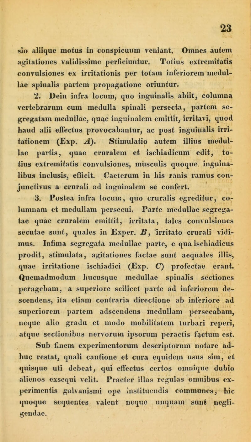 sio aliique motus in conspicuum veniant. Omnes autem agilationcs validissime perficiuntur. Totius extremitatis convulsiones ex irritationis per totam inferiorem medul- lae spinalis partem propagatione oriuntur. 2. Dein infra locum, quo inguinalis abiit, columna vertebrarum cum medulla spinali persecta, partem se- gregatam medullae, quae inguinalem emittit, irritavi, quod baud alii effectus provocabantur, ac post inguinalis irri- tationem (Exp. A), Stimulatio autem illius medul- lae partis, quae cruralem et ischiadicum edit, to- tius extremitatis convulsiones, musculis quoque inguina- libus inclusis, efficit. Caeterum in bis ranis ramus con- junctivus a crurali ad inguinalem se confert. 3. Postea infra locum, quo cruralis egreditur, co- lumnam et medullam persecui. Parte medullae segrega- tae quae cruralem emittit, irritata, tales convulsiones secutae sunt, quales in Exper. B, irritato crurali vidi- mus. Infima segregata medullae parte, e qua ischiadicus prodit, stimulata, agitationes factae sunt aequales illis, quae irritatione ischiadici (Exp, C) profectae erant. Quemadmodum hucusque medullae spinalis sectiones peragebam, a superiore scilicet parte ad inferiorem de- scendens, ita etiam contraria directione ab inferiore ad superiorem partem adseendens medullam persecabam, neque alio gradu et modo mobilitatem turbari reperi, atque sectionibus nervorum ipsorum peractis factum est. Sub finem experimentorum descriptorum notare ad- huc restat, quali cautione et cura equidem usus sim, et quisque uti debeat, qui effectus certos omnique dubio alienos exsequi velit. Praeter illas regulas omnibus ex- perimentis galvanisnii ope instituendis communes, hic quoque sequentes valent neque unquam sunt ncgli- gendae.