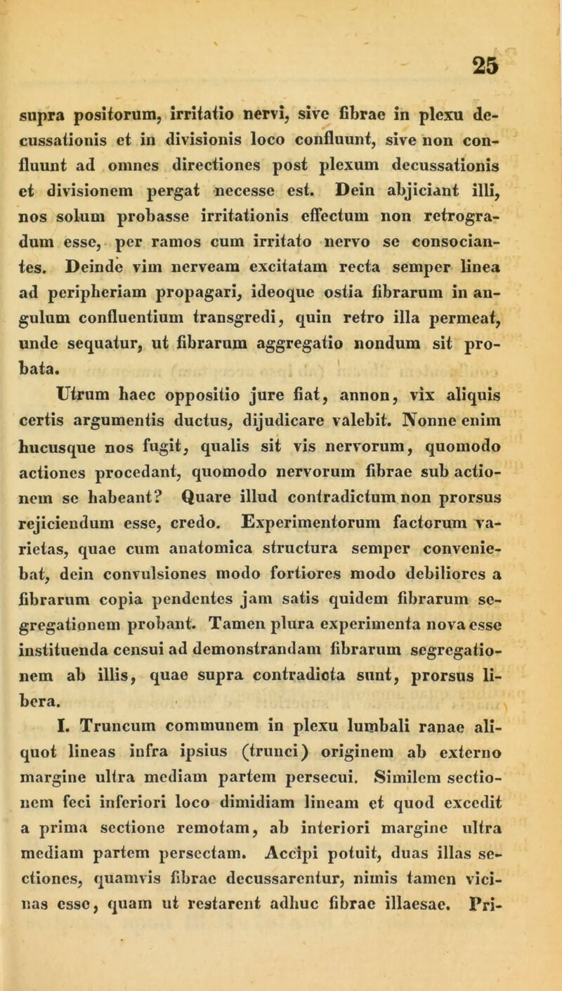 supra posiiorum, irritatio nervi, sive fibrae in plexu de- cussationis et in divisionis loco confluunt, sive non con- fluunt ad omnes directiones post plexum decussationis et divisionem pergat necesse est. Dein abjiciant illi, nos solum probasse irritationis eflectum non retrogra- dum esse, per ramos cum irritato nervo se consocian- tes. Deinde vim nerveara excitatam recta semper linea ad peripheriam propagari, ideoque ostia fibrarum in an- gulum confluentium transgredi, quin retro illa permeat, unde sequatur, ut fibrarum aggregatio nondum sit pro- bata. ' Utrum haec oppositio jure fiat, annon, vix aliquis certis argumentis ductus, dijudicare valebit. Nonne enim hucusque nos fugit, qualis sit vis nervorum, quomodo actiones procedant, quomodo nervorum fibrae sub actio- nem se habeant? Quai’e illud contradictum non prorsus rejiciendum esse, credo. Experimentorum factorum va- rietas, quae cum anatomica structura semper convenie- bat, dein convulsiones modo fortiores modo debiliores a fibrarum copia pendentes jam satis quidem fibrarum se- gregationem probant. Tamen plura experimenta nova esse instituenda censui ad demonstrandam fibrarum segregatio- nem ab illis, quae supra contradicta sunt, prorsus li- bera. I. Truncum communem in plexu lumbali ranae ali- quot lineas infra ipsius (trunci) originem ab externo margine ultra mediam partem persecui. Similem sectio- nem feci inferiori loco dimidiam lineam et quod excedit a prima sectione remotam, ab interiori margine ultra mediam partem persectam. Accipi potuit, duas illas se- ctiones, quamvis fibrae decussarentur, nimis tamen vici- nas esso, quam ut restarent adhuc fibrae illaesae. Pri-