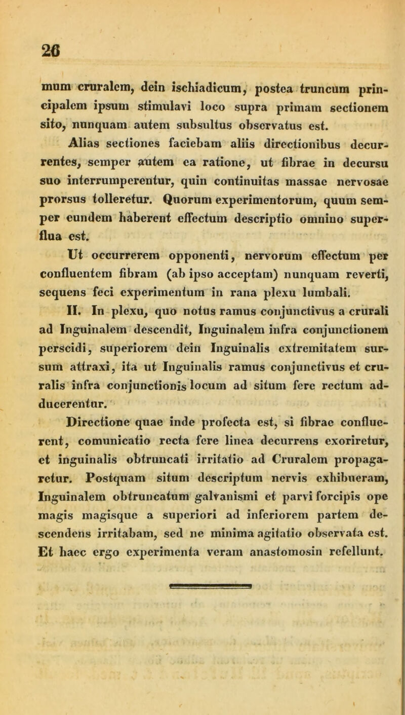 26 mum cruralem, dein ischiadicum, postea truncum prin- cipalem ipsum stimulavi loco supra primam sectionem sito, nunquam- autem subsultus observatus est. Alias sectiones faciebam aliis directionibus decur- rentes, semper autem ea ratione, ut fibrae in decursu suo interrumperentur, quin continuitas massae nervosae prorsus tolleretur. Quorum experimentorum, quum sem- per eundem haberent effectum descriptio omnino super- flua est. Ut occurrerem opponenti, nervorum effectum per confluentem fibram (ab ipso acceptam) nunquam reverti, sequens feci experimentum in rana plexu lumbali. II. In plexu, quo notus ramus conjunctivus a crurali ad Inguinalem descendit, Inguinalem infra conjunctionem perscidi, superiorem dein Inguinalis extremitatem sur- sum attraxi, ita ut Inguinalis ramus conjunctivus et cru- ralis infra conjunctionis locum ad situm fere rectum ad- ducerentur. Directione quae inde profecta est, si fibrae conflue- rent, comunicatio recta fere linea decurrens exoriretur, et inguinalis obtruncati irritatio ad Cruralem propaga- retur. Postquam situm descriptum nervis exhibueram, Inguinalem obtruncatum galvanismi et parvi forcipis ope magis magisque a superiori ad inferiorem pariem de- scendens irritabam, sed ne minima agitatio observata est. Et haec ergo experimenta veram anastomosin refellunt.