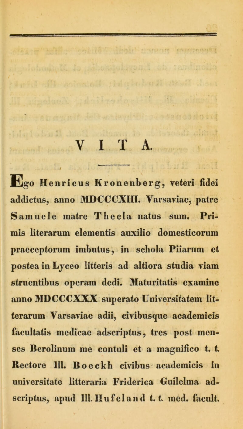 VITA. Ego Henricus Kronenberg, veteri fidei addictus, anno MDCCCXUI. Varsaviae, patre Samncle matre Thecla natus sum. Pri- mis literarum elementis auxilio domesticorum praeceptorum imbutus, in schola Piiarum et postea in Ljceo litteris ad altiora studia viam struentibus operam dedi. Maturitatis examine anno MDCCCXXX superato Universitatem lit- terarnm Varsaviae adii, civibusque academicis facultatis medicae adseriptus, tres post men- ses Berolinum me contuli et a magnifico t. t Rectore 111. Boeckh civibns academicis in universitate litteraria Friderica Guilclma ad-