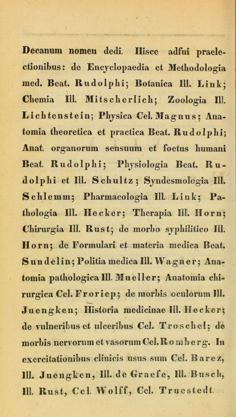 Decanum nomen dedi. Iliscc adfui praele- ctionibus: do Eiicjclopaedia et Methodologia med. Beat. Rudolplii; Botanica 111. Link; Cliemia 111. 3Iitsclierlicli; Zoologia 111. Licbtenstein; Plijsica Cei. Magnus; Ana- tomia tlieoretica et practica Beat. Rudo Iphi; Anat. organorum sensuum et foetus humani Beat. Rudolphi; Phjsiologia Beat. Ru- dolphi et 111. Schultz; Sjiidesmolcgia 111. Schlemm; Pharmacologia 111. Liiik; Pa- thologia 111. Ileckcr; Therapia 111. Ilorii; Chirurgia 111. Rust; de morbo sjphilitico 111. Ilorn; de Formidari et materia medica Beat. Sundelin; Politia medica 111. Wagner; Aiia- tomia ptathologica 111. Mueller; Anatomia chi- rurgica Cei. Froriep; de morbis oculorum 111. Juengken; Historia medicinae 111. Hecker; de vulneribus et ulceribus Cei. Troschcl; de morbis nervorum et vasorum Cei. R o m b e r g\ Iu exercitationibus clinicis usus sum Cei. Barcz, 111. Juengken, 111. de Graefe, 111. Buscli,