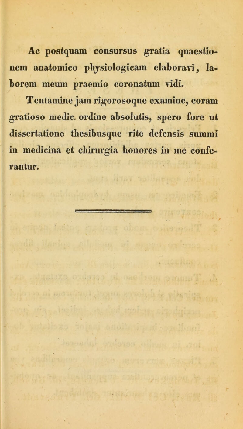 Ac postquam consursus gratia quaestio- nem anatomico phjsiologicam elaborari, la- borem meum praemio coronatum vidi. Tentamine jam rigorosoque examine^ coram gratioso medie, ordine absolutis, spero fore ut dissertatione tliesibusque rite defensis summi in medicina et chirurgia honores in me confe- rantur.