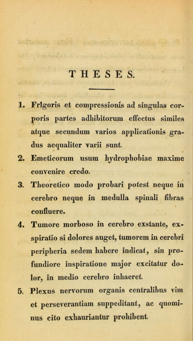 THESES. !• Frigoris et compressionis ad singulas cor- poris partes adhibitorum effectus similes ' atque secundum varios applicationis gra- dus aequaliter varii sunt. 2. Emeticorum usum hjdrophobiae maxime convenire credo. 3. Tbeoretico modo probari potest neque in cerebro neque in medulla spiuali fibras confluere. 4. Tumore morboso in cerebro exstante, ex- spiratio si dolores auget, tumorem in cerebri peripberia sedem habere indicat, sin pro- fundiore inspiratione major excitatur do- lor, in medio cerebro inhaeret. 5. Plexus nervorum organis centralibus vim et perseverantiam suppeditant, ac quomi- nus cito exhauriantur prohibent.