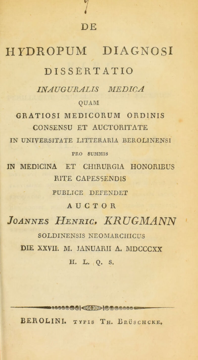 H7DR0PUM DIAGNOSI / DISSERTATIO IN A UG Ufi. ALIS MEDICA QUAM GRATIOSI MEDICORUM ORDINIS CONSENSU ET AUCTORITATE IN UNIVERSITATE LITTERARIA BEROL1NENSI PRO SUMMIS IN MEDICINA ET CHIRURGIA HONORIBUS RITE CAPESSENDIS PUBLICE DETENDET AUCTOR Joannes Henric, KRUGMANN SOLDINENSIS NEOMARCHICUS DIE XXVII. M. JANUARII A. MDCCCXX H. L. Q. S. BEROLINI. typis Th. Brusciicke*