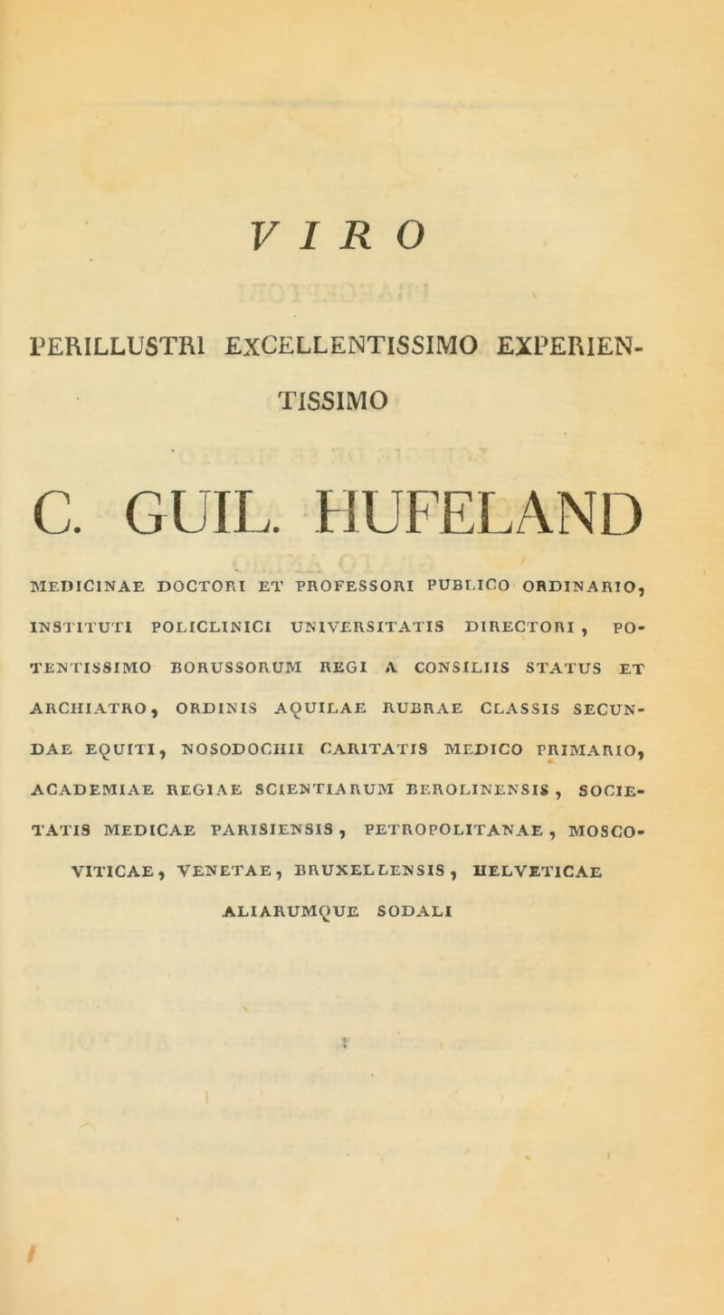 VIRO PERILLUSTRI EXCELLENTISSIMO EXPERIEN- TISSIMO C. Cii IL. HUFELAND MEDICINAE DOCTORl ET PROFESSORI PUBr.lCO ORDINARIO, INSTITUTI POLICLINICI UNIVERSITATIS DIRECTORI , PO- TENTISSIMO BORUSSORUM REGI A CONSILIIS STATUS ET ARCHIATRO, ORDINIS AQUILAE RUBRAE CLASSIS SECUN- DAE EQUITI, NOSODOCIIII CARITATIS MEDICO PRIMARIO, ACADEMIAE REGIAE SCIENTIARUM REROLINENSIS , SOCIE- TATIS MEDICAE PARISIENSIS , PETROPOLITANAE , MOSCO- VITICAE, VENETAE, BRUXELLENSIS , HELVETICAE ALI ARUMQUE SODALI