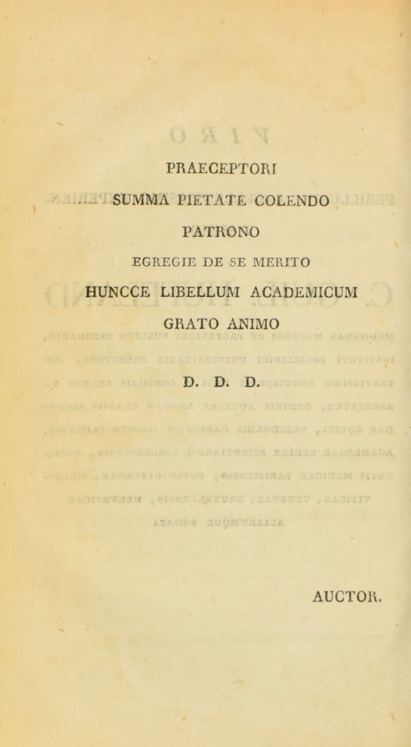 PRAECEPTORI SUMMA PIETATE COLENDO PATRONO EGREGIE DE SE MERITO HUNCCE LIBELLUM ACADEMICUM GRATO ANIMO D. D. D. AUCTOR.