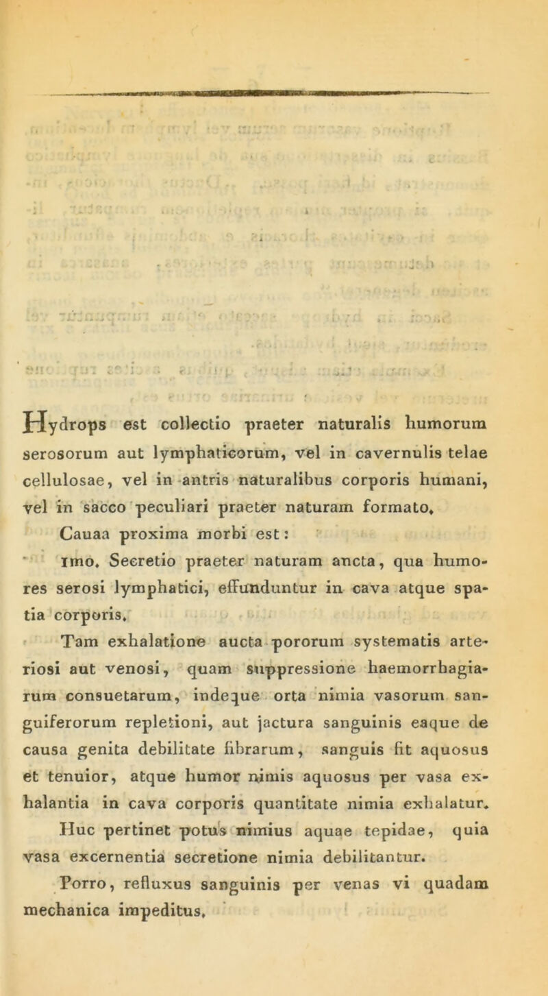 . (f • . fi!!' J'.ii • r - i j p c •: : : \ . .,r;:. t ' 'lll ‘.I*. f w • ■ ;; JrJydrops est collectio praeter naturalis humorum serosorum aut lymphaticorum, vel in cavernulis telae cellulosae, vel in antris naturalibus corporis humani, vel in sacco peculiari praeter naturam formato, Cauaa proxima morbi est: imo. Secretio praeter naturam ancta, qua humo- res serosi lymphatici, effunduntur in cava atque spa- tia corporis. Tam exhalatione aucta pororum systematis arte- riosi aut venosi, quam suppressione haemorrbagia- rum consuetarum, indeque orta nimia vasorum san- guiferorum repletioni, aut jactura sanguinis eaque de causa genita debilitate librarum, sanguis fit aquosus et tenuior, atque humor nimis aquosus per vasa ex- halantia in cava corporis quantitate nimia exhalatur. Huc pertinet potus nimius aquae tepidae, quia vasa excernentia secretione nimia debilitantur. Porro, refluxus sanguinis per venas vi quadam mechanica impeditus.