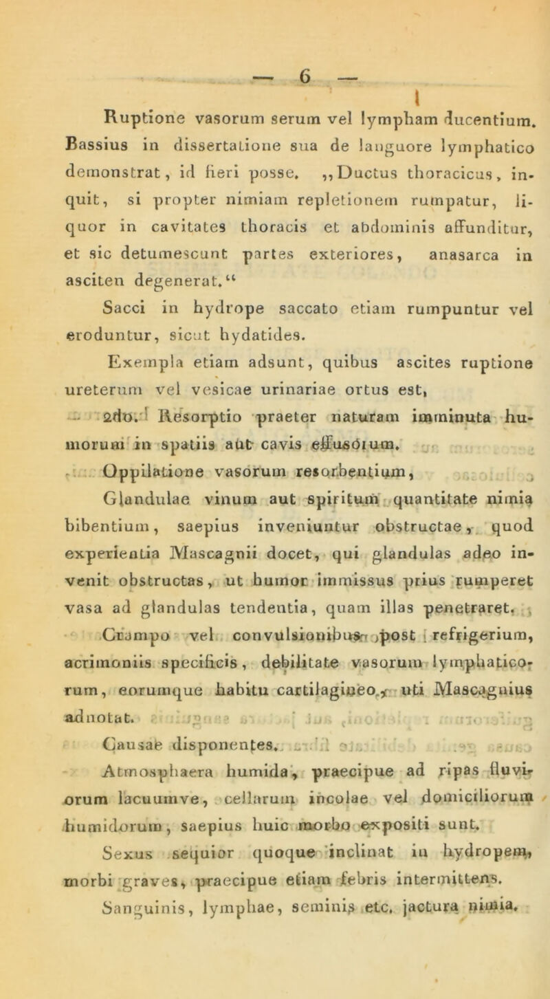 l Ruptione vasorum serum vel lympham 'lucentium. Bassius in dissertatione sua de languore lymphatico demonstrat, id fieri posse. ,, Ductus thoracicus, in- quit, si propter nimiam repletionem rumpatur, li- quor in cavitates thoracis et abdominis affunditur, et sic detumescunt partes exteriores, anasarca in asciten degenerat. “ Sacci in hydrope saccato etiam rumpuntur vel eroduntur, sicut hydatides. Exempla etiam adsunt, quibus ascites ruptione ureterum vel vesicae urinariae ortus est, ado. ' Resorptio praeter naturam imminuta hu- morum in spatiis aut cavis effusOium. Oppilatione vasorum resorbentium, Glandulae vinum aut spiritum quantitate nimia bibentium, saepius inveniuntur obstructae, quod experientia Mascagnii docet, qui glandulas adeo in- venit obstructas, ut humor immissus prius rumperet vasa ad glandulas tendentia, quam illas penetraret. ■, Crampo vel convulsionibusrf ^post refrigerium, acrimoniis specificis, debilitate vasorum lymphatico- rum, eorumque habitu cartilagineo.^ uti Mascagnius adnotat. : , . ; Causae disponentes. _ ' ~ Atmosphaera humida, praecipue ad ripas fluvir orum lacuum ve, cellarum incolae vel domiciliorum humklorum, saepius liuic morbo expositi sunt. Sexus sequior quoque inclinat in hydropem, morbi graves, praecipue etiam febris intermittens. Sanguinis, lymphae, semini? etc, jactura nimia.