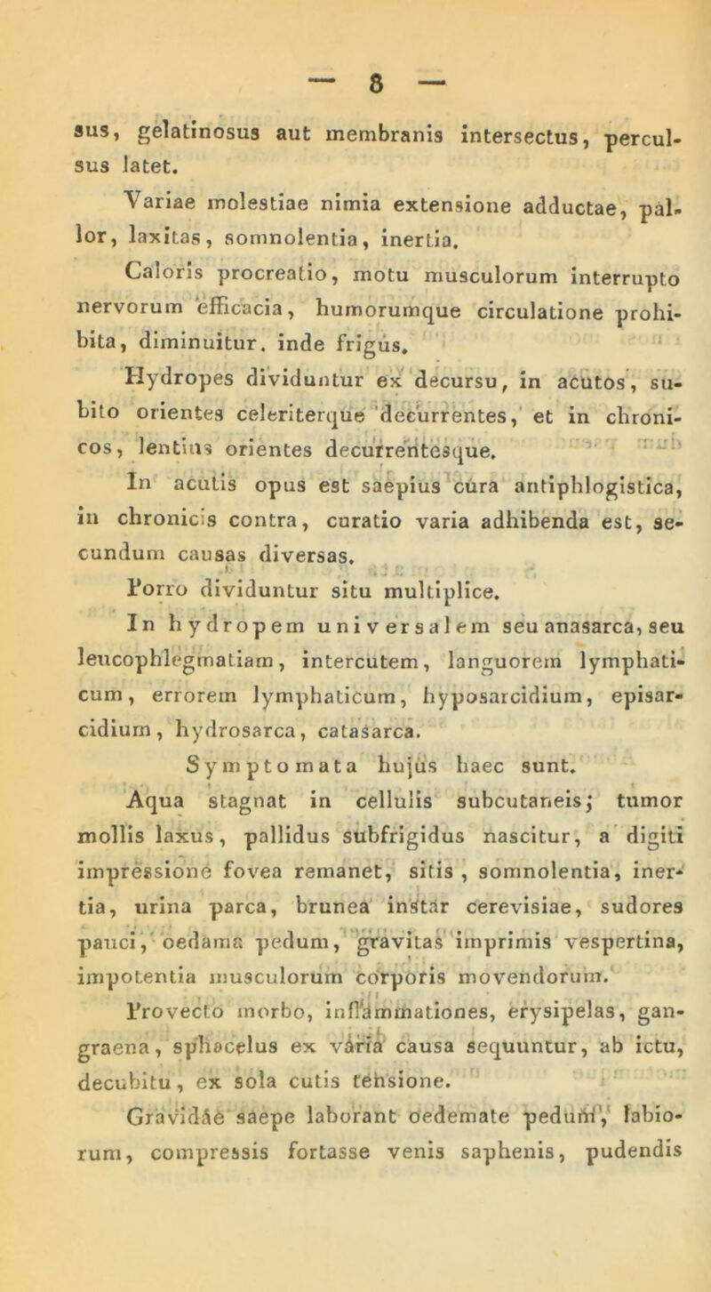 sus, gelatinosus aut membranis intersectus, percul- sus latet. Variae molestiae nimia extensione adductae, pal- lor, laxitas, somnolentia, inertia. Caloris procreatio, motu musculorum interrupto nervorum efficacia, humorumque circulatione prohi- bita , diminuitur, inde frigus. Hydropes dividuntur ex decursu, in acutos, su- bito orientes celeriterque decurrentes, et in chroni- cos, lentius orientes decurrentesque. In acutis opus est saepius cura antiphlogistica, in chronicis contra, curatio varia adhibenda est, se- cundum causas diversas. l»orro dividuntur situ multiplice. In hydropem universalem seu anasarca, seu leucophlegmatiam, intercutem, languorem lymphati- cum, errorem lymphaticum, hyposarcidium, episar- cidiurn, hydrosarca, catasarca. Symptomata hujus haec sunt. Aqua stagnat in cellulis subcutaneis,' tumor mollis laxus, pallidus subfrigidus nascitur, a digiti impressione fovea remanet, sitis , somnolentia, iner- tia, urina parca, brunea instar cerevisiae, sudores pauci, oedama pedum, gravitas imprimis vespertina, impotentia musculorum corporis movendorum. • # I ( 1’rovecto morbo, inflammationes, erysipelas, gan- graena, sphocelus ex vafia causa sequuntur, ab ictu, decubitu, ex sola cutis tehsione. Gravidae saepe laborant oedemate peduriri’, labio- rum, compressis fortasse venis saphenis, pudendis